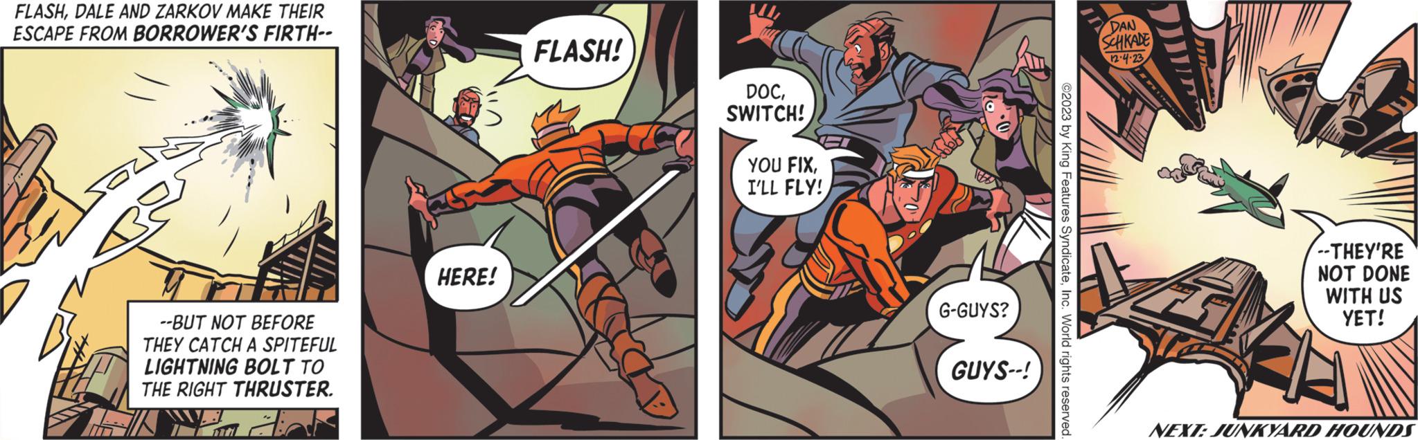 Comics OCR: FLASHDALE AND ZARKOV MAKE THEIR ESCAPE FROM BORROWER'S FIRTH-- --BUT NOT BEFORE THEY CATCH A SPITEFUL LIGHTNING BOLT TO THE RIGHT THRUSTER. Adr HERE! FLASH! DOCSWITCH! YOU FIXI'LL FLY! 1666 G-GUYS? GUYS--! ©2023 by King Features SyndicateInc. World rights reserved. DAN SCHKADE 12.4.23 ... --THEY'RE NOT DONE WITH US YET! NEXT: JUNKYARD HOUNDS FLASHDALE AND ZARKOV MAKE THEIR ESCAPE FROM BORROWER'S FIRTH- --BUT NOT BEFORE THEY CATCH A SPITEFUL LIGHTNING BOLT TO THE RIGHT THRUSTER . Adr HERE ! FLASH ! DOCSWITCH ! YOU FIXI'LL FLY ! 1666 G - GUYS ? GUYS-- ! © 2023 by King Features SyndicateInc. World rights reserved . DAN SCHKADE 12.4.23 ... --THEY'RE NOT DONE WITH US YET ! NEXT : JUNKYARD HOUNDS