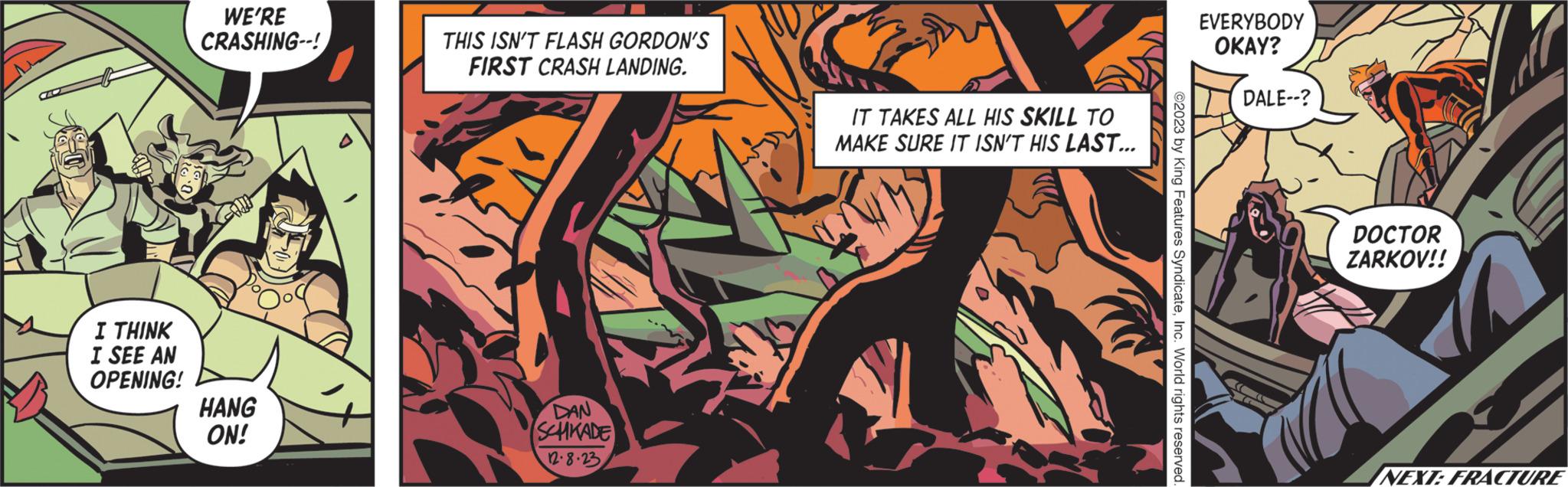 Publication OCR: I THINK I SEE AN OPENING! WE'RE CRASHING--! HANG ON! THIS ISN'T FLASH GORDON'S FIRST CRASH LANDING. DAN SCHKADE 12.8.23 IT TAKES ALL HIS SKILL TO MAKE SURE IT ISN'T HIS LAST... ©2023 by King Features SyndicateInc. World rights reserved. EVERYBODY OKAY? DALE--? CE T DOCTOR ZARKOV!! NEXT: FRACTURE I THINK I SEE AN OPENING ! WE'RE CRASHING-- ! HANG ON ! THIS ISN'T FLASH GORDON'S FIRST CRASH LANDING . DAN SCHKADE 12.8.23 IT TAKES ALL HIS SKILL TO MAKE SURE IT ISN'T HIS LAST ... © 2023 by King Features SyndicateInc. World rights reserved . EVERYBODY OKAY ? DALE-- ? CE T DOCTOR ZARKOV !! NEXT : FRACTURE