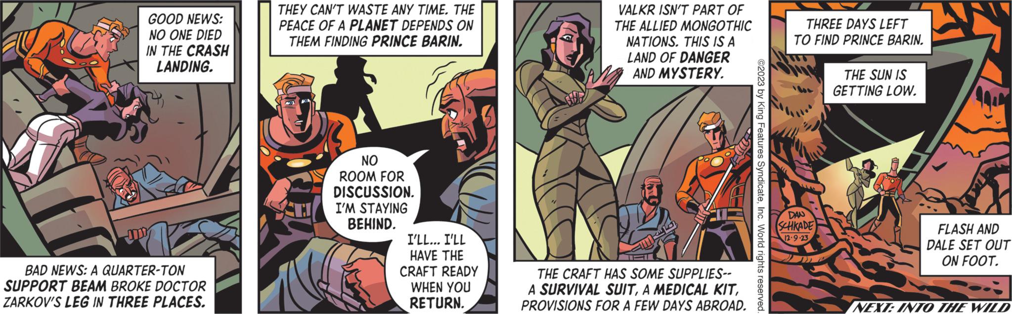 Sharing OCR: GOOD NEWS: NO ONE DIED IN THE CRASH LANDING. BAD NEWS: A QUARTER-TON SUPPORT BEAM BROKE DOCTOR ZARKOV'S LEG IN THREE PLACES. THEY CAN'T WASTE ANY TIME. THE PEACE OF A PLANET DEPENDS ON THEM FINDING PRINCE BARIN. NO ROOM FOR DISCUSSION. I'M STAYING BEHIND. I'LL... I'LL HAVE THE CRAFT READY WHEN YOU RETURN. VALKR ISN'T PART OF THE ALLIED MONGOTHIC NATIONS. THIS IS A LAND OF DANGER AND MYSTERY. Nax THE CRAFT HAS SOME SUPPLIES-- A SURVIVAL SUITPROVISIONS FOR A FEW DAYS ABROAD. ©2023 by King Features SyndicateInc. World rights reserved. THREE DAYS LEFT TO FIND PRINCE BARIN. DAN SCHKADE 12-9-23 THE SUN IS GETTING LOW. FLASH AND DALE SET OUT ON FOOT. NEXT: INTO THE WILD GOOD NEWS : NO ONE DIED IN THE CRASH LANDING . BAD NEWS : A QUARTER - TON SUPPORT BEAM BROKE DOCTOR ZARKOV'S LEG IN THREE PLACES . THEY CAN'T WASTE ANY TIME . THE PEACE OF A PLANET DEPENDS ON THEM FINDING PRINCE BARIN . NO ROOM FOR DISCUSSION . I'M STAYING BEHIND . I'LL ... I'LL HAVE THE CRAFT READY WHEN YOU RETURN . VALKR ISN'T PART OF THE ALLIED MONGOTHIC NATIONS . THIS IS A LAND OF DANGER AND MYSTERY . Nax THE CRAFT HAS SOME SUPPLIES- A SURVIVAL SUITA MEDICAL KITPROVISIONS FOR A FEW DAYS ABROAD . © 2023 by King Features SyndicateInc. World rights reserved . THREE DAYS LEFT TO FIND PRINCE BARIN . DAN SCHKADE 12-9-23 THE SUN IS GETTING LOW . FLASH AND DALE SET OUT ON FOOT . NEXT : INTO THE WILD