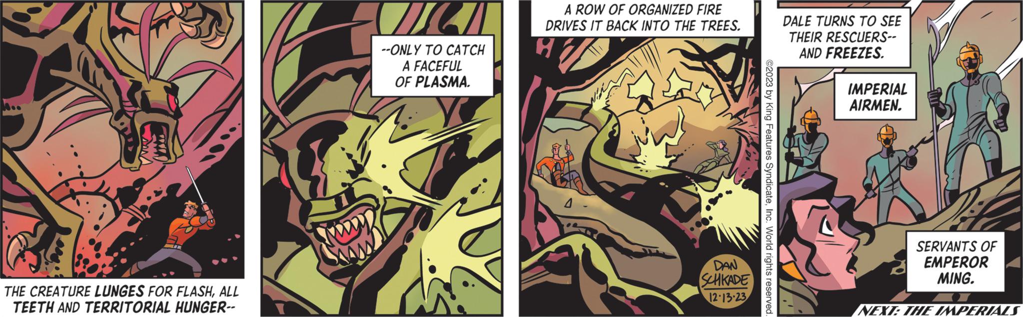 Comics OCR: A ww THE CREATURE LUNGES FOR FLASHALL TEETH AND TERRITORIAL HUNGER-- PODD --ONLY TO CATCH A FACEFUL OF PLASMA. A ROW OF ORGANIZED FIRE DRIVES IT BACK INTO THE TREES. H DAN SCHKADE 12-13-23 ©2023 by King Features SyndicateInc. World rights reserved. DALE TURNS TO SEE THEIR RESCUERS-- AND FREEZES. IMPERIAL AIRMEN. SERVANTS OF EMPEROR MING. NEXT: THE IMPERIALS A ww THE CREATURE LUNGES FOR FLASHALL TEETH AND TERRITORIAL HUNGER- PODD --ONLY TO CATCH A FACEFUL OF PLASMA . A ROW OF ORGANIZED FIRE DRIVES IT BACK INTO THE TREES . H DAN SCHKADE 12-13-23 © 2023 by King Features SyndicateInc. World rights reserved . DALE TURNS TO SEE THEIR RESCUERS- AND FREEZES . IMPERIAL AIRMEN . SERVANTS OF EMPEROR MING . NEXT : THE IMPERIALS