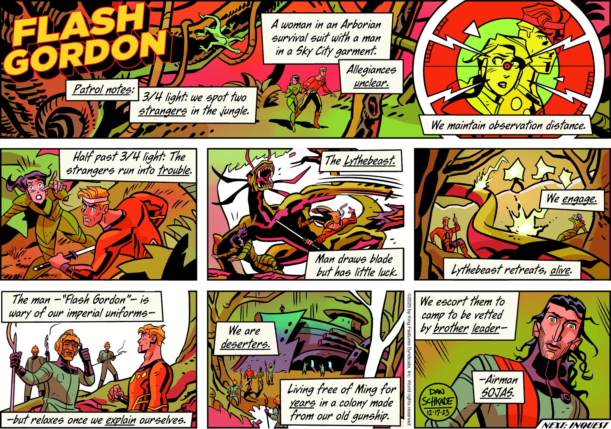Comics OCR: FLASH GORDON 10.0 16 3/4 light: we spot two strangers in the jungle. Patrol notes: 17 Half past 3/4 light: The strangers run into trouble. The man -"Flash Gordon"- is wary of our imperial uniforms- -but relaxes once we explain ourselves. A woman in an Arborian survival suit with a man in a Sky City garment. We are deserters. Allegiances unclear. The Lythebeast. Man draws blade but has little luck. Living free of Ming for years in a colony made from our old gunship. ©2023 by King Features SyndicateInc. World rights reserved. We maintain observation distance. Lythebeast retreatsalive. We escort them to camp to be vetted by brother leader- DAN SCHKADE 12-17-23 We engage. -Airman SOJAS. NEXT: INQUEST FLASH GORDON 10.0 16 3/4 light : we spot two strangers in the jungle . Patrol notes : 17 Half past 3/4 light : The strangers run into trouble . The man - " Flash Gordon " - is wary of our imperial uniforms -but relaxes once we explain ourselves . A woman in an Arborian survival suit with a man in a Sky City garment . We are deserters . Allegiances unclear . The Lythebeast . Man draws blade but has little luck . Living free of Ming for years in a colony made from our old gunship . © 2023 by King Features SyndicateInc. World rights reserved . We maintain observation distance . Lythebeast retreatsalive . We escort them to camp to be vetted by brother leader DAN SCHKADE 12-17-23 We engage . -Airman SOJAS . NEXT : INQUEST