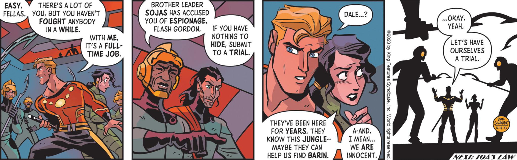 Conversation OCR: EASYTHERE'S A LOT OF FELLAS.BUT YOU HAVEN'T FOUGHT ANYBODY IN A WHILE. WITH MEIT'S A FULL- TIME JOB. BROTHER LEADER SOJAS HAS ACCUSED YOU OF ESPIONAGEFLASH GORDON. IF YOU HAVE NOTHING TO HIDESUBMIT TO A TRIAL. THEY'VE BEEN HERE FOR YEARS. THEY KNOW THIS JUNGLE-- MAYBE THEY CAN HELP US FIND BARIN. DALE...? A-ANDI MEAN... WE ARE INNOCENT. ©2023 by King Features SyndicateInc. World rights reserved. ...OKAYYEAH. LET'S HAVE OURSELVES A TRIAL. DAN SCHKADE 12-18-23 NEXT: TOA'S LAW EASYTHERE'S A LOT OF FELLAS .BUT YOU HAVEN'T FOUGHT ANYBODY IN A WHILE . WITH MEIT'S A FULL TIME JOB . BROTHER LEADER SOJAS HAS ACCUSED YOU OF ESPIONAGEFLASH GORDON . IF YOU HAVE NOTHING TO HIDESUBMIT TO A TRIAL . THEY'VE BEEN HERE FOR YEARS . THEY KNOW THIS JUNGLE- MAYBE THEY CAN HELP US FIND BARIN . DALE ... ? A - ANDI MEAN ... WE ARE INNOCENT . © 2023 by King Features SyndicateInc. World rights reserved . ... OKAYYEAH . LET'S HAVE OURSELVES A TRIAL . DAN SCHKADE 12-18-23 NEXT : TOA'S LAW