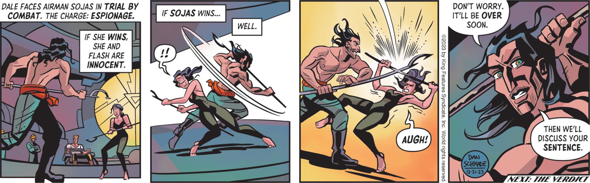 Animated cartoon OCR: DALE FACES AIRMAN SOJAS IN TRIAL BY COMBAT. THE CHARGE: ESPIONAGE. IF SHE WINSSHE AND FLASH ARE INNOCENT. IF SOJAS WINS... !! WELL. AUGH! ©2023 by King Features SyndicateInc. World rights reserved DON'T WORRY. IT'LL BE OVER SOON. DAN SCHKADE 12-21-23THEN WE'LL DISCUSS YOUR SENTENCE. NEXT: THE VERDICT DALE FACES AIRMAN SOJAS IN TRIAL BY COMBAT . THE CHARGE : ESPIONAGE . IF SHE WINSSHE AND FLASH ARE INNOCENT . IF SOJAS WINS ... !! WELL . AUGH ! © 2023 by King Features SyndicateInc. World rights reserved DON'T WORRY . IT'LL BE OVER SOON . DAN SCHKADE 12-21-23THEN WE'LL DISCUSS YOUR SENTENCE . NEXT : THE VERDICT