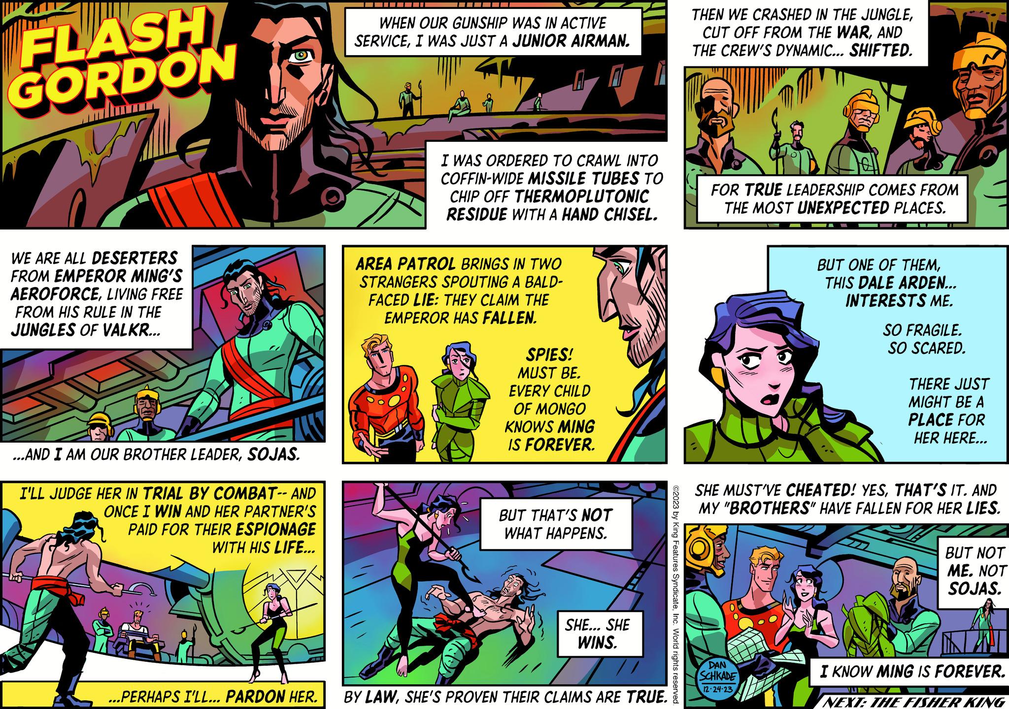Fictional character OCR: FLASH GORDON W WE ARE ALL DESERTERS FROM EMPEROR MING'S AEROFORCELIVING FREE FROM HIS RULE IN THE JUNGLES OF VALKR... ...AND I AM OUR BROTHER LEADERSOJAS. I'LL JUDGE HER IN TRIAL BY COMBAT-- AND ONCE I WIN AND HER PARTNER'S PAID FOR THEIR ESPIONAGE WITH HIS LIFE... -??? WHEN OUR GUNSHIP WAS IN ACTIVE SERVICEI WAS JUST A JUNIOR AIRMAN. I WAS ORDERED TO CRAWL INTO COFFIN-WIDE MISSILE TUBES TO CHIP OFF THERMOPLUTONIC RESIDUE WITH A HAND CHISEL. AREA PATROL BRINGS IN TWO STRANGERS SPOUTING A BALD- FACED LIE: THEY CLAIM THE EMPEROR HAS FALLEN. SPIES! MUST BE. EVERY CHILD OF MONGO KNOWS MING IS FOREVER. BUT THAT'S NOT WHAT HAPPENS. SHE... SHE WINS. ...PERHAPS I'LL... PARDON HER. BY LAWSHE'S PROVEN THEIR CLAIMS ARE TRUE. ?2023 by King Features SyndicateInc. World rights reserved. THEN WE CRASHED IN THE JUNGLEAND THE CREW'S DYNAMIC... SHIFTED. FOR TRUE LEADERSHIP COMES FROM THE MOST UNEXPECTED PLACES. BUT ONE OF THEMTHIS DALE ARDEN... INTERESTS ME. DAN SCHKADE 12-24-23 SO FRAGILE. SO SCARED. SHE MUST'VE CHEATED! YESTHAT'S IT. AND MY "BROTHERS" HAVE FALLEN FOR HER LIES. THERE JUST MIGHT BE A PLACE FOR HER HERE... JULY BUT NOT ME. NOT SOJAS. KIN I KNOW MING IS FOREVER. NEXT: THE FISHER KING FLASH GORDON W WE ARE ALL DESERTERS FROM EMPEROR MING'S AEROFORCELIVING FREE FROM HIS RULE IN THE JUNGLES OF VALKR ... ... AND I AM OUR BROTHER LEADERSOJAS . I'LL JUDGE HER IN TRIAL BY COMBAT-- AND ONCE I WIN AND HER PARTNER'S PAID FOR THEIR ESPIONAGE WITH HIS LIFE ... -??? WHEN OUR GUNSHIP WAS IN ACTIVE SERVICEI WAS JUST A JUNIOR AIRMAN . I WAS ORDERED TO CRAWL INTO COFFIN - WIDE MISSILE TUBES TO CHIP OFF THERMOPLUTONIC RESIDUE WITH A HAND CHISEL . AREA PATROL BRINGS IN TWO STRANGERS SPOUTING A BALD FACED LIE : THEY CLAIM THE EMPEROR HAS FALLEN . SPIES ! MUST BE . EVERY CHILD OF MONGO KNOWS MING IS FOREVER . BUT THAT'S NOT WHAT HAPPENS . SHE ... SHE WINS . ... PERHAPS I'LL ... PARDON HER . BY LAWSHE'S PROVEN THEIR CLAIMS ARE TRUE . ?2023 by King Features SyndicateInc. World rights reserved . THEN WE CRASHED IN THE JUNGLECUT OFF FROM THE WARAND THE CREW'S DYNAMIC ... SHIFTED . FOR TRUE LEADERSHIP COMES FROM THE MOST UNEXPECTED PLACES . BUT ONE OF THEMTHIS DALE ARDEN ... INTERESTS ME . DAN SCHKADE 12-24-23 SO FRAGILE . SO SCARED . SHE MUST'VE CHEATED ! YESTHAT'S IT . AND MY " BROTHERS " HAVE FALLEN FOR HER LIES . THERE JUST MIGHT BE A PLACE FOR HER HERE ... JULY BUT NOT ME . NOT SOJAS . KIN I KNOW MING IS FOREVER . NEXT : THE FISHER KING