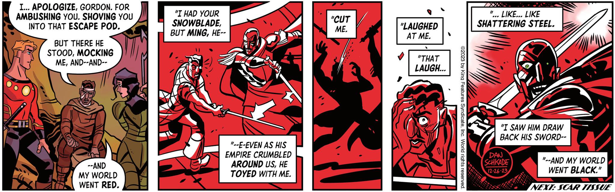Design OCR: I... APOLOGIZEGORDON. FOR AMBUSHING YOU. SHOVING YOU INTO THAT ESCAPE POD. WIT BUT THERE HE STOODMOCKING MEAND--AND-- --AND MY WORLD WENT RED. "I HAD YOUR SNOWBLADEHE-- "--E-EVEN AS HIS EMPIRE CRUMBLED AROUND USHE TOYED WITH ME. "CUT ME. "LAUGHED AT ME. "THAT LAUGH... ©2023 by King Features SyndicateInc. World rights reserved. "1 LIKE... LIKE SHATTERING STEEL. "I SAW HIM DRAW BACK HIS SWORD-- DAN SCHKADE 12-26-23 "--AND MY WORLD WENT BLACK." NEXT: SCAR TISSUE I ... APOLOGIZEGORDON . FOR AMBUSHING YOU . SHOVING YOU INTO THAT ESCAPE POD . WIT BUT THERE HE STOODMOCKING MEAND -- AND- --AND MY WORLD WENT RED . " I HAD YOUR SNOWBLADEBUT MINGHE- " --E - EVEN AS HIS EMPIRE CRUMBLED AROUND USHE TOYED WITH ME . " CUT ME . " LAUGHED AT ME . " THAT LAUGH ... © 2023 by King Features SyndicateInc. World rights reserved . " 1 LIKE ... LIKE SHATTERING STEEL . " I SAW HIM DRAW BACK HIS SWORD- DAN SCHKADE 12-26-23 " --AND MY WORLD WENT BLACK . " NEXT : SCAR TISSUE