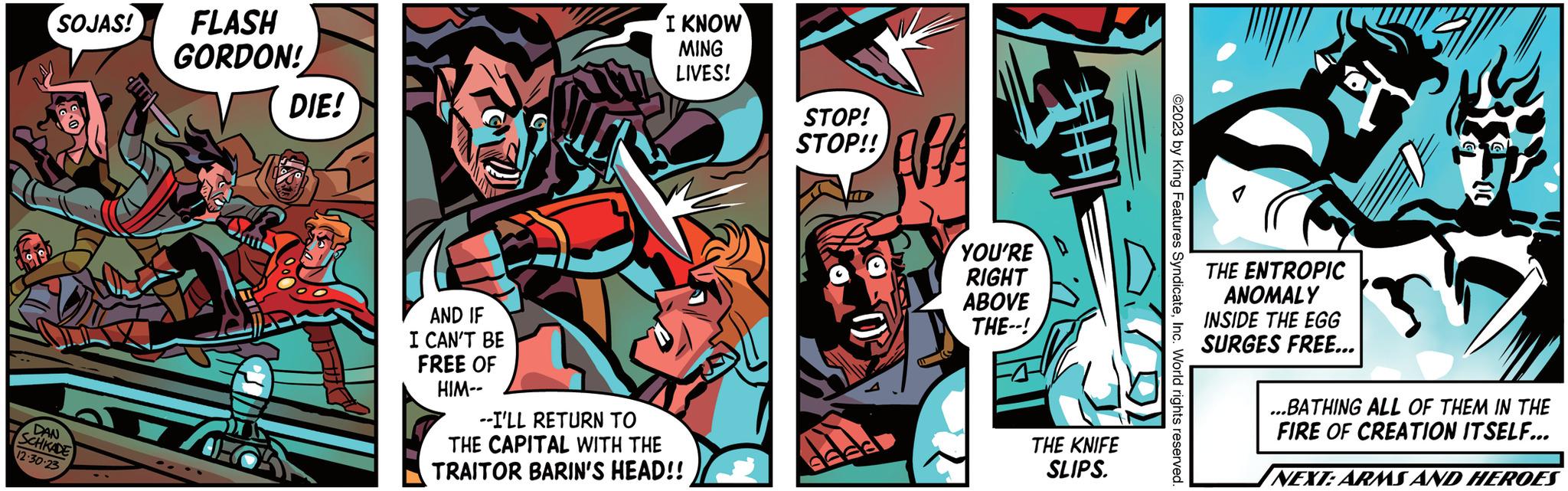 Illustration OCR: SOJAS! FLASH DAN SCHKADE 12.30-23 GORDON! DIE! AND IF I CAN'T BE FREE OF HIM-- I KNOW MING LIVES! --I'LL RETURN TO THE CAPITAL WITH THE TRAITOR BARIN'S HEAD!! STOP! STOP!! APA YOU'RE RIGHT ABOVE THE--! THE KNIFE SLIPS. ©2023 by King Features SyndicateInc. World rights reserved THE ENTROPIC ANOMALY INSIDE THE EGG SURGES FREE... 3 ...BATHING ALL OF THEM IN THE FIRE OF CREATION ITSELF... NEXT: ARMS AND HEROES SOJAS ! FLASH DAN SCHKADE 12.30-23 GORDON ! DIE ! AND IF I CAN'T BE FREE OF HIM- I KNOW MING LIVES ! --I'LL RETURN TO THE CAPITAL WITH THE TRAITOR BARIN'S HEAD !! STOP ! STOP !! APA YOU'RE RIGHT ABOVE THE-- ! THE KNIFE SLIPS . © 2023 by King Features SyndicateInc. World rights reserved THE ENTROPIC ANOMALY INSIDE THE EGG SURGES FREE ... 3 ... BATHING ALL OF THEM IN THE FIRE OF CREATION ITSELF ... NEXT : ARMS AND HEROES