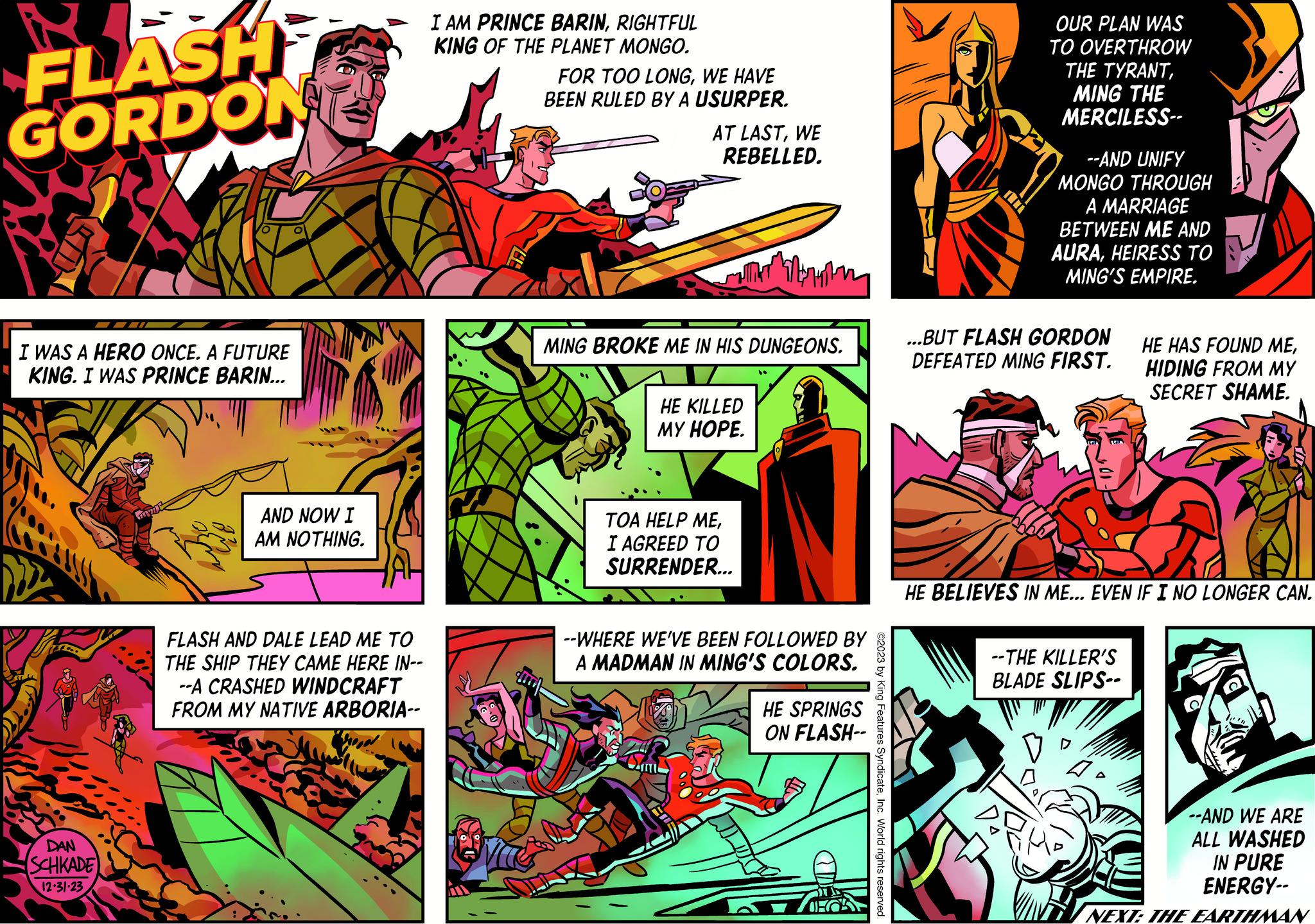 Comics OCR: FLASH GORDON I WAS A HERO ONCE. A FUTURE KING. I WAS PRINCE BARIN... TALL DAN SCHKADE 12.31-23 w AND NOW I AM NOTHING. FLASH AND DALE LEAD ME TO THE SHIP THEY CAME HERE IN-- --A CRASHED WINDCRAFT FROM MY NATIVE ARBORIA-- I AM PRINCE BARINRIGHTFUL KING OF THE PLANET MONGO. FOR TOO LONGWE HAVE BEEN RULED BY A USURPER. AT LASTWE REBELLED. WIT ???????? MING BROKE ME IN HIS DUNGEONS. HE KILLED MY HOPE. TOA HELP MEI AGREED TO SURRENDER... --WHERE WE'VE BEEN FOLLOWED BY A MADMAN IN MING'S COLORS. HE SPRINGS ON FLASH-- DEC ©2023 by King Features SyndicateInc. World rights reserved. OUR PLAN WAS TO OVERTHROW THE TYRANTMING THE MERCILESS-- --AND UNIFY MONGO THROUGH A MARRIAGE BETWEEN ME AND AURAHEIRESS TO MING'S EMPIRE. ...BUT FLASH GORDON DEFEATED MING FIRST. HE BELIEVES IN ME... EVEN IF I NO LONGER CAN. --THE KILLER'S BLADE SLIPS-- HE HAS FOUND MEHIDING FROM MY SECRET SHAME. 4 --AND WE ARE ALL WASHED IN PURE ENERGY-- NEXT: THE EARTHMAN FLASH GORDON I WAS A HERO ONCE . A FUTURE KING . I WAS PRINCE BARIN ... TALL DAN SCHKADE 12.31-23 w AND NOW I AM NOTHING . FLASH AND DALE LEAD ME TO THE SHIP THEY CAME HERE IN- --A CRASHED WINDCRAFT FROM MY NATIVE ARBORIA- I AM PRINCE BARINRIGHTFUL KING OF THE PLANET MONGO . FOR TOO LONGWE HAVE BEEN RULED BY A USURPER . AT LASTWE REBELLED . WIT ???????? MING BROKE ME IN HIS DUNGEONS . HE KILLED MY HOPE . TOA HELP MEI AGREED TO SURRENDER ... --WHERE WE'VE BEEN FOLLOWED BY A MADMAN IN MING'S COLORS . HE SPRINGS ON FLASH- DEC © 2023 by King Features SyndicateInc. World rights reserved . OUR PLAN WAS TO OVERTHROW THE TYRANTMING THE MERCILESS- --AND UNIFY MONGO THROUGH A MARRIAGE BETWEEN ME AND AURAHEIRESS TO MING'S EMPIRE . ... BUT FLASH GORDON DEFEATED MING FIRST . HE BELIEVES IN ME ... EVEN IF I NO LONGER CAN . --THE KILLER'S BLADE SLIPS- HE HAS FOUND MEHIDING FROM MY SECRET SHAME . 4 --AND WE ARE ALL WASHED IN PURE ENERGY- NEXT : THE EARTHMAN