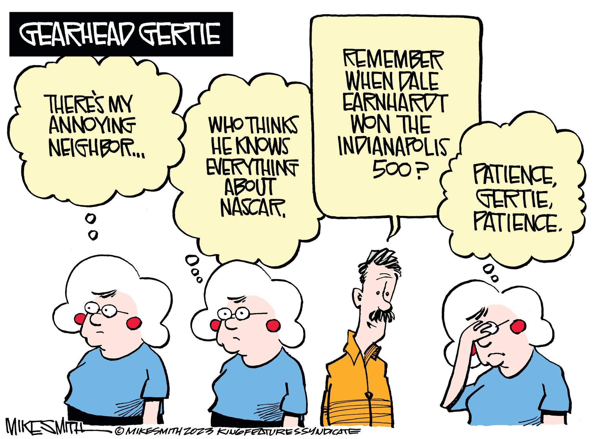 Human OCR: GEARHEAD GERTIE THERE'S MY ANNOYING NEIGHBOR.... MIKESMITH Ooo WHO THINKS HE KNOWS EVERYTHING ABOUT NASCAR REMEMBER WHEN DALE EARNHARDT WON THE INDIANAPOLIS 500? MIKESMITH 2023 KINGFEATURESSYNDICATE PATIENCEPATIENCE. MARZ GEARHEAD GERTIE THERE'S MY ANNOYING NEIGHBOR .... MIKESMITH Ooo WHO THINKS HE KNOWS EVERYTHING ABOUT NASCAR REMEMBER WHEN DALE EARNHARDT WON THE INDIANAPOLIS 500 ? MIKESMITH 2023 KINGFEATURESSYNDICATE PATIENCEPATIENCE . MARZ