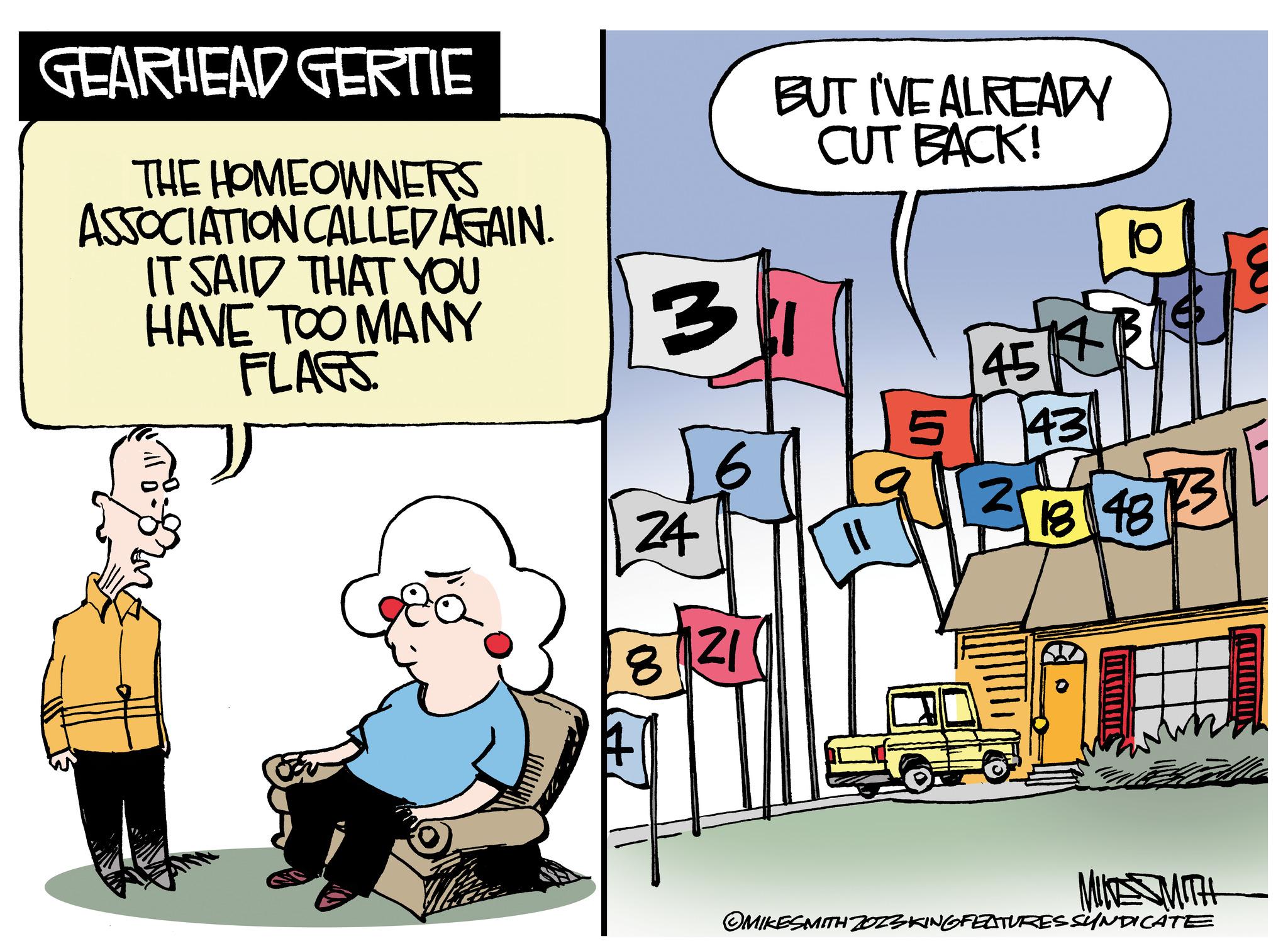 Humour OCR: GEARHEAD GERTIE THE HOMEOWNERS ASSOCIATION CALLED AGAIN. IT SAID THAT YOU HAVE TOO MANY FLAGS 3 24 8 6 21 EU BUT I'VE ALREADY CUT BACK! 45 2 14 10 13 46 18 18 13 MINTE MITH OMIKESMITH ZOZSKING FEATURES SYNDICATE GEARHEAD GERTIE THE HOMEOWNERS ASSOCIATION CALLED AGAIN . IT SAID THAT YOU HAVE TOO MANY FLAGS 3 24 8 6 21 EU BUT I'VE ALREADY CUT BACK ! 45 2 14 10 13 46 18 18 13 MINTE MITH OMIKESMITH ZOZSKING FEATURES SYNDICATE