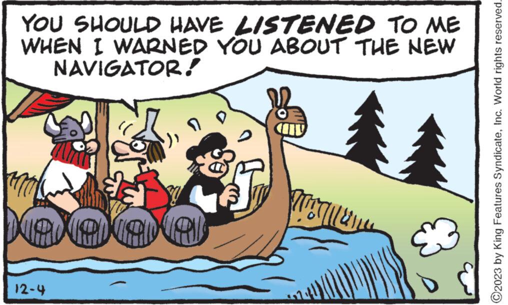 Art OCR: YOU SHOULD HAVE LISTENED TO ME WHEN I WARNED YOU ABOUT THE NEW NAVIGATOR! ? da laneanel 12-4 ATTLE X ?2023 by King Features SyndicateInc. World rights reserved. YOU SHOULD HAVE LISTENED TO ME WHEN I WARNED YOU ABOUT THE NEW NAVIGATOR ! ? da laneanel 12-4 ATTLE X ?2023 by King Features SyndicateInc. World rights reserved .