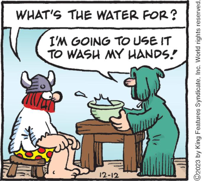 Font OCR: WHAT'S THE WATER FOR? I'M GOING TO USE IT TO WASH MY HANDS! 12-12 ?2023 by King Features SyndicateInc. World rights reserved. WHAT'S THE WATER FOR ? I'M GOING TO USE IT TO WASH MY HANDS ! 12-12 ?2023 by King Features SyndicateInc. World rights reserved .