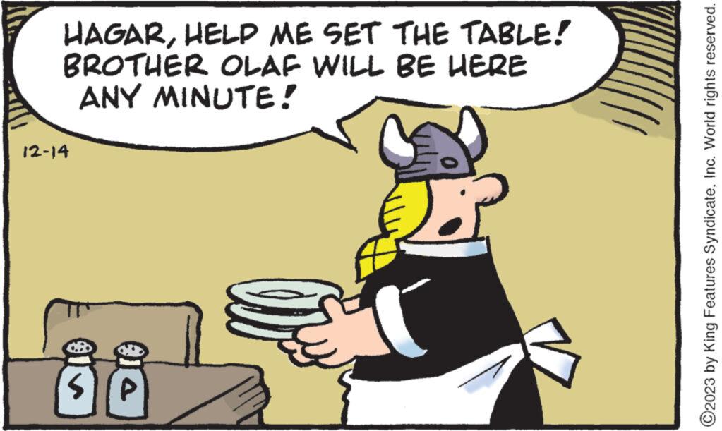 Conversation OCR: HAGARHELP ME SET THE TABLE! BROTHER OLAF WILL BE HERE ANY MINUTE! 12-14 SI/P ( ?2023 by King Features SyndicateInc. World rights reserved. HAGARHELP ME SET THE TABLE ! BROTHER OLAF WILL BE HERE ANY MINUTE ! 12-14 SI / P ( ?2023 by King Features SyndicateInc. World rights reserved .