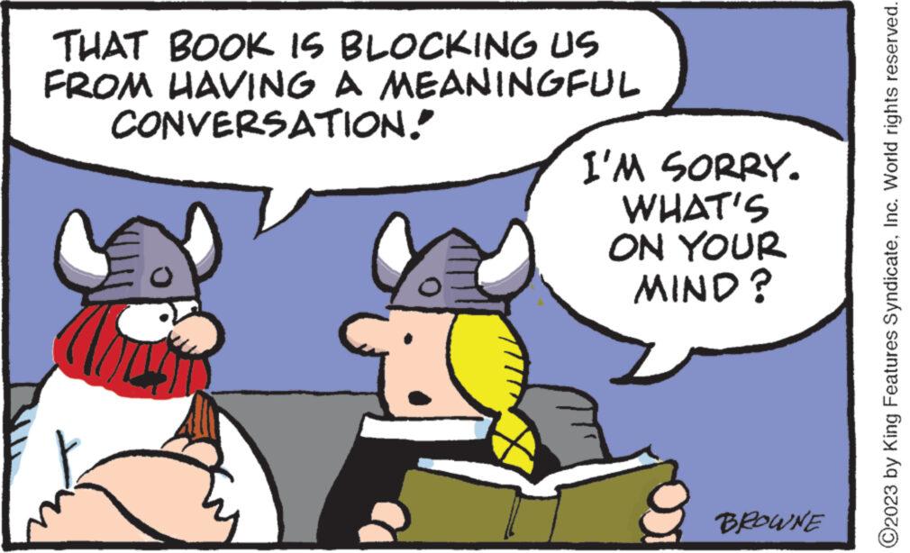 Happy OCR: THAT BOOK IS BLOCKING US FROM HAVING A MEANINGFUL CONVERSATION! e I'M SORRY. WHAT'S ON YOUR MIND? BROWNE ?2023 by King Features SyndicateInc. World rights reserved. THAT BOOK IS BLOCKING US FROM HAVING A MEANINGFUL CONVERSATION ! e I'M SORRY . WHAT'S ON YOUR MIND ? BROWNE ?2023 by King Features SyndicateInc. World rights reserved .