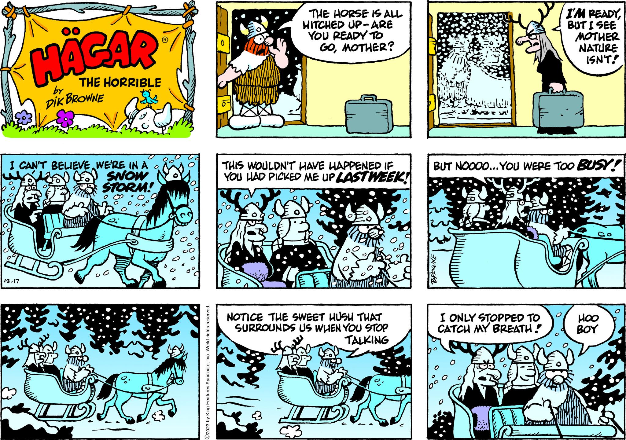 Parallel OCR: HÄGAR THE HORRIBLE DIK BROWNE by I CAN'T BELIEVE WE'RE IN A BD BD SNOW STORM! 12-17 ©2023 by King Features SyndicateInc. World rights reserved. THE HORSE IS ALL HITCHED UP-ARE YOU READY TO GOMOTHER? THIS WOULDN'T HAVE HAPPENED IF YOU HAD PICKED ME UP LAST WEEK! NOTICE THE SWEET HUSH THAT SURROUNDS US WHEN YOU STOP TALKING mozda BUT NOOOO...YOU WERE TOO BUSY! I ONLY STOPPED TO CATCH MY BREATH! I'M READYBUT I SEE Aufl MOTHER NATURE ISN'T! HOO ??? HÄGAR THE HORRIBLE DIK BROWNE by I CAN'T BELIEVE WE'RE IN A BD BD SNOW STORM ! 12-17 © 2023 by King Features SyndicateInc. World rights reserved . THE HORSE IS ALL HITCHED UP - ARE YOU READY TO GOMOTHER ? THIS WOULDN'T HAVE HAPPENED IF YOU HAD PICKED ME UP LAST WEEK ! NOTICE THE SWEET HUSH THAT SURROUNDS US WHEN YOU STOP TALKING mozda BUT NOOOO ... YOU WERE TOO BUSY ! I ONLY STOPPED TO CATCH MY BREATH ! I'M READYBUT I SEE Aufl MOTHER NATURE ISN'T ! HOO ???