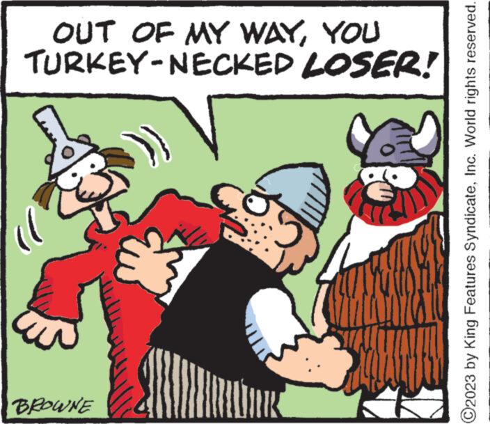 Happy OCR: OUT OF MY WAYYOU TURKEY-NECKED LOSER! BROWNE www ?2023 by King Features SyndicateInc. World rights reserved. OUT OF MY WAYYOU TURKEY - NECKED LOSER ! BROWNE www ?2023 by King Features SyndicateInc. World rights reserved .