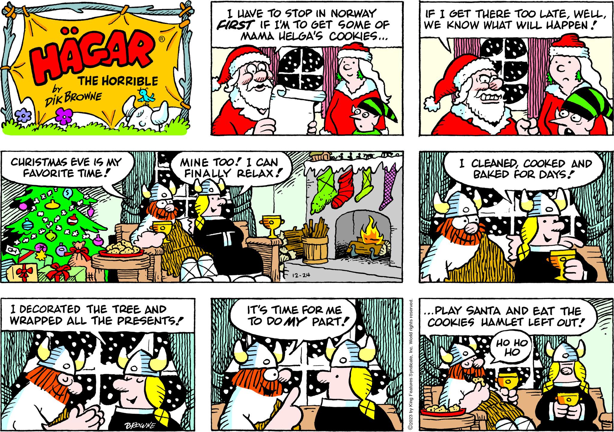 Parallel OCR: HÄGAR THE HORRIBLE DIK BROWNE by CHRISTMAS EVE IS MY FAVORITE TIME! XXT I DECORATED THE TREE AND WRAPPED ALL THE PRESENTS. 95 BROWNE I HAVE TO STOP IN NORWAY FIRST IF I'M TO GET SOME OF MAMA HELGA'S COOKIES... MINE TOO! I CAN FINALLY RELAX! 12-24 vid IT'S TIME FOR ME TO DO MY PART! ?2023 by King Features SyndicateInc. World rights reserved. IF I GET THERE TOO LATEWE KNOW WHAT WILL HAPPEN! I CLEANEDCOOKED AND BAKED FOR DAYS! E. ...PLAY SANTA AND EAT THE COOKIES HAMLET LEFT OUT! HO HO HO HÄGAR THE HORRIBLE DIK BROWNE by CHRISTMAS EVE IS MY FAVORITE TIME ! XXT I DECORATED THE TREE AND WRAPPED ALL THE PRESENTS . 95 BROWNE I HAVE TO STOP IN NORWAY FIRST IF I'M TO GET SOME OF MAMA HELGA'S COOKIES ... MINE TOO ! I CAN FINALLY RELAX ! 12-24 vid IT'S TIME FOR ME TO DO MY PART ! ?2023 by King Features SyndicateInc. World rights reserved . IF I GET THERE TOO LATEWE KNOW WHAT WILL HAPPEN ! I CLEANEDCOOKED AND BAKED FOR DAYS ! E. ... PLAY SANTA AND EAT THE COOKIES HAMLET LEFT OUT ! HO HO HO