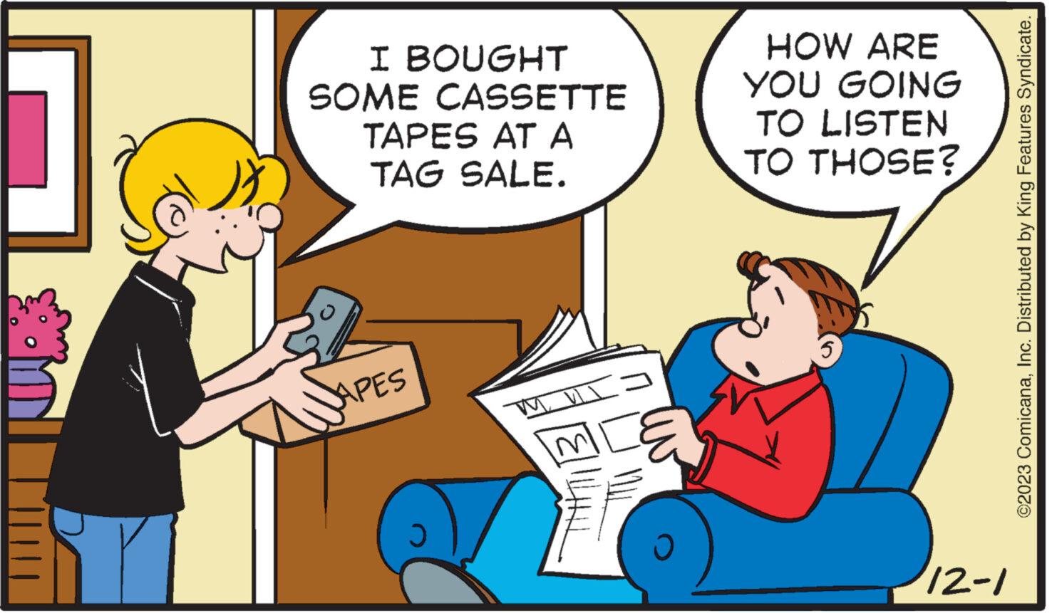 Conversation OCR: ?? I BOUGHT SOME CASSETTE TAPES AT ? TAG SALE. APES Ü HOW ARE YOU GOING TO LISTEN TO THOSE? 5 12-1 ©2023 ComicanaInc. Distributed by King Features Syndicate. ?? I BOUGHT SOME CASSETTE TAPES AT ? TAG SALE . APES Ü HOW ARE YOU GOING TO LISTEN TO THOSE ? 5 12-1 © 2023 ComicanaInc. Distributed by King Features Syndicate .