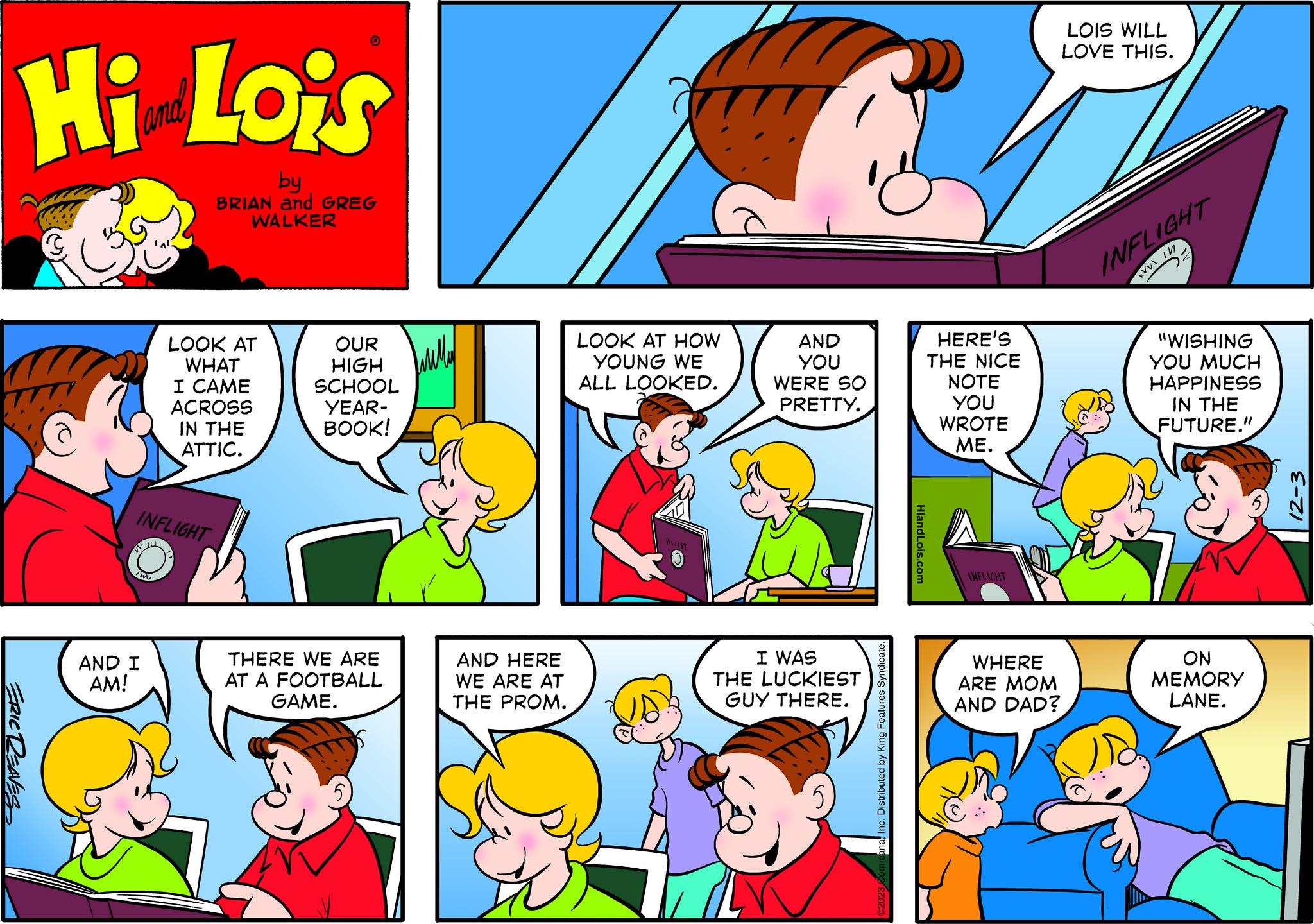 Gesture OCR: Hi Lois by BRIAN and GREG WALKER ERIC REAVES W INFLIGHT Im LOOK AT WHAT I CAME ACROSS AND I AM! IN THE ATTIC. 0 OUR HIGH SCHOOL YEAR- BOOK! THERE WE ARE AT A FOOTBALL GAME. Wildled AND HERE WE ARE AT THE PROM. LOOK AT HOW YOUNG WE ALL LOOKED. WIT AND YOU WERE SO PRETTY. I WAS THE LUCKIEST GUY THERE. anaInc. Distributed by King Features Syndicate. HiandLois.com HERE'S THE NICE NOTE YOU WROTE ME. INFLICHT WHERE ARE MOM AND DAD? LOIS WILL LOVE THIS. Z INFLIGHT The in "WISHING YOU MUCH HAPPINESS IN THE FUTURE." ON MEMORY LANE. E-ZI Hi Lois by BRIAN and GREG WALKER ERIC REAVES W INFLIGHT Im LOOK AT WHAT I CAME ACROSS AND I AM ! IN THE ATTIC . 0 OUR HIGH SCHOOL YEAR BOOK ! THERE WE ARE AT A FOOTBALL GAME . Wildled AND HERE WE ARE AT THE PROM . LOOK AT HOW YOUNG WE ALL LOOKED . WIT AND YOU WERE SO PRETTY . I WAS THE LUCKIEST GUY THERE . anaInc. Distributed by King Features Syndicate . HiandLois.com HERE'S THE NICE NOTE YOU WROTE ME . INFLICHT WHERE ARE MOM AND DAD ? LOIS WILL LOVE THIS . Z INFLIGHT The in " WISHING YOU MUCH HAPPINESS IN THE FUTURE . " ON MEMORY LANE . E - ZI