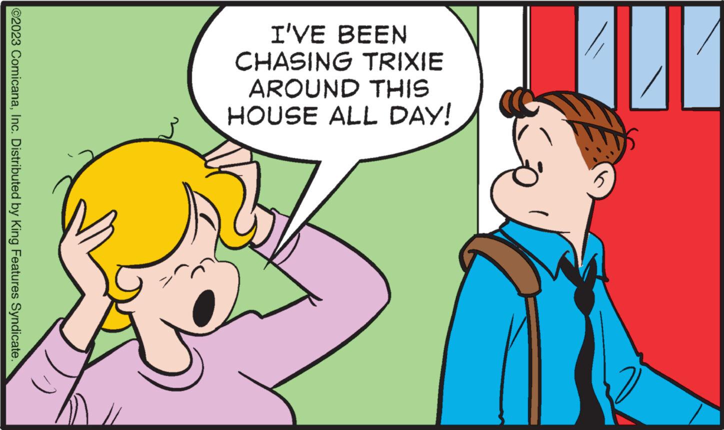 Happy OCR: ©2023 ComicanaInc. Distributed by King Features Syndicate. I'VE BEEN CHASING TRIXIE AROUND THIS HOUSE ALL DAY! MIT 5 © 2023 ComicanaInc. Distributed by King Features Syndicate . I'VE BEEN CHASING TRIXIE AROUND THIS HOUSE ALL DAY ! MIT 5