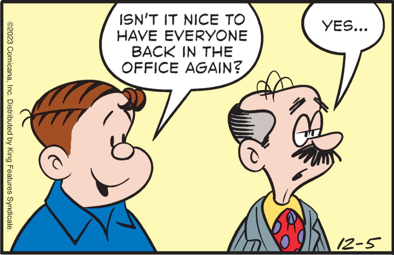 Mammal OCR: ©2023 ComicanaInc. Distributed by King Features Syndicate. ISN'T IT NICE TO HAVE EVERYONE BACK IN THE OFFICE AGAIN? YES... 12-5 © 2023 ComicanaInc. Distributed by King Features Syndicate . ISN'T IT NICE TO HAVE EVERYONE BACK IN THE OFFICE AGAIN ? YES ... 12-5