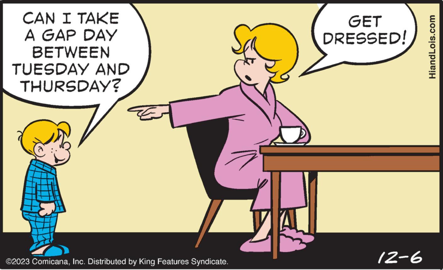 Interaction OCR: CAN I TAKE A GAP DAY BETWEEN TUESDAY AND THURSDAY? ©2023 ComicanaInc. Distributed by King Features Syndicate. GET DRESSED! 12-6 HiandLois.com CAN I TAKE A GAP DAY BETWEEN TUESDAY AND THURSDAY ? © 2023 ComicanaInc. Distributed by King Features Syndicate . GET DRESSED ! 12-6 HiandLois.com