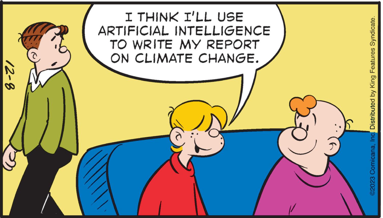 Mammal OCR: 12-8 I THINK I'LL USE ARTIFICIAL INTELLIGENCE TO WRITE MY REPORT ON CLIMATE CHANGE. ©2023 ComicanaInc. Distributed by King Features Syndicate. 12-8 I THINK I'LL USE ARTIFICIAL INTELLIGENCE TO WRITE MY REPORT ON CLIMATE CHANGE . © 2023 ComicanaInc. Distributed by King Features Syndicate .