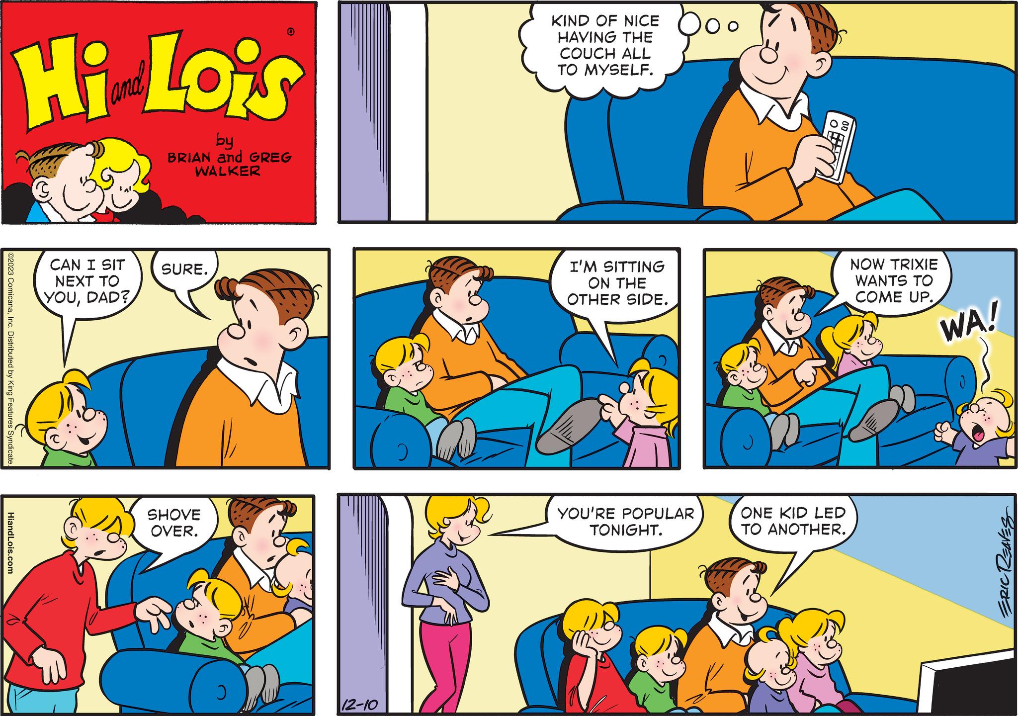 Interaction OCR: ©2023 ComicanaInc. Distributed by King Features Syndicate Hi Lois by BRIAN and GREG WALKER HiandLois.com CAN I SIT NEXT TO YOUDAD? SURE. SHOVE OVER. J 12-10 KIND OF NICE HAVING THE COUCH ALL TO MYSELF. I'M SITTING ON THE OTHER SIDE. YOU'RE POPULAR TONIGHT. ?? Ja ONE KID LED TO ANOTHER. NOW TRIXIE WANTS TO COME UP. WA! ERIC REAVES © 2023 ComicanaInc. Distributed by King Features Syndicate Hi Lois by BRIAN and GREG WALKER HiandLois.com CAN I SIT NEXT TO YOUDAD ? SURE . SHOVE OVER . J 12-10 KIND OF NICE HAVING THE COUCH ALL TO MYSELF . I'M SITTING ON THE OTHER SIDE . YOU'RE POPULAR TONIGHT . ?? Ja ONE KID LED TO ANOTHER . NOW TRIXIE WANTS TO COME UP . WA ! ERIC REAVES