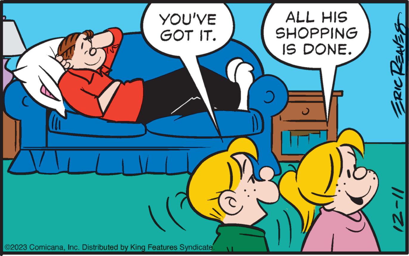 Font OCR: YOU'VE GOT IT. ©2023 ComicanaInc. Distributed by King Features Syndicate. ALL HIS SHOPPING IS DONE. ERIC REAVES 12-11 YOU'VE GOT IT . © 2023 ComicanaInc. Distributed by King Features Syndicate . ALL HIS SHOPPING IS DONE . ERIC REAVES 12-11