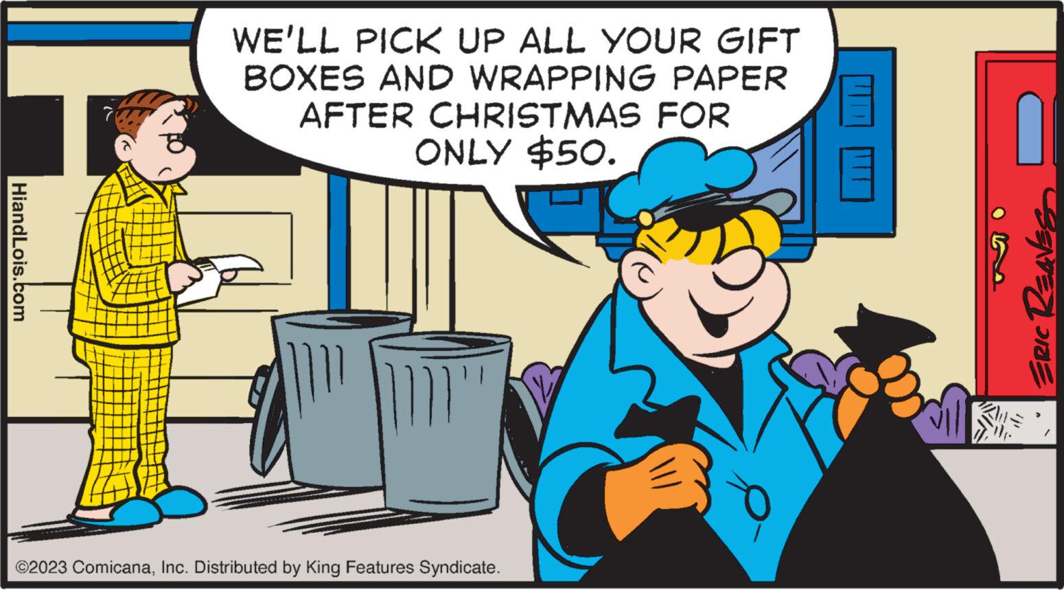 Font OCR: HiandLois.com WE'LL PICK UP ALL YOUR GIFT BOXES AND WRAPPING PAPER AFTER CHRISTMAS FOR ONLY $50. ?2023 ComicanaInc. Distributed by King Features Syndicate. ERIC Reaves HiandLois.com WE'LL PICK UP ALL YOUR GIFT BOXES AND WRAPPING PAPER AFTER CHRISTMAS FOR ONLY $ 50 . ?2023 ComicanaInc. Distributed by King Features Syndicate . ERIC Reaves