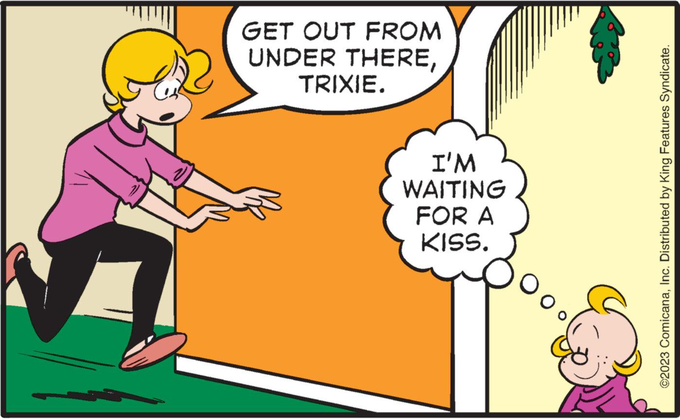 Pleased OCR: GET OUT FROM UNDER THERETRIXIE. I'M WAITING FOR A KISS. ©2023 ComicanaInc. Distributed by King Features Syndicate. GET OUT FROM UNDER THERETRIXIE . I'M WAITING FOR A KISS . © 2023 ComicanaInc. Distributed by King Features Syndicate .