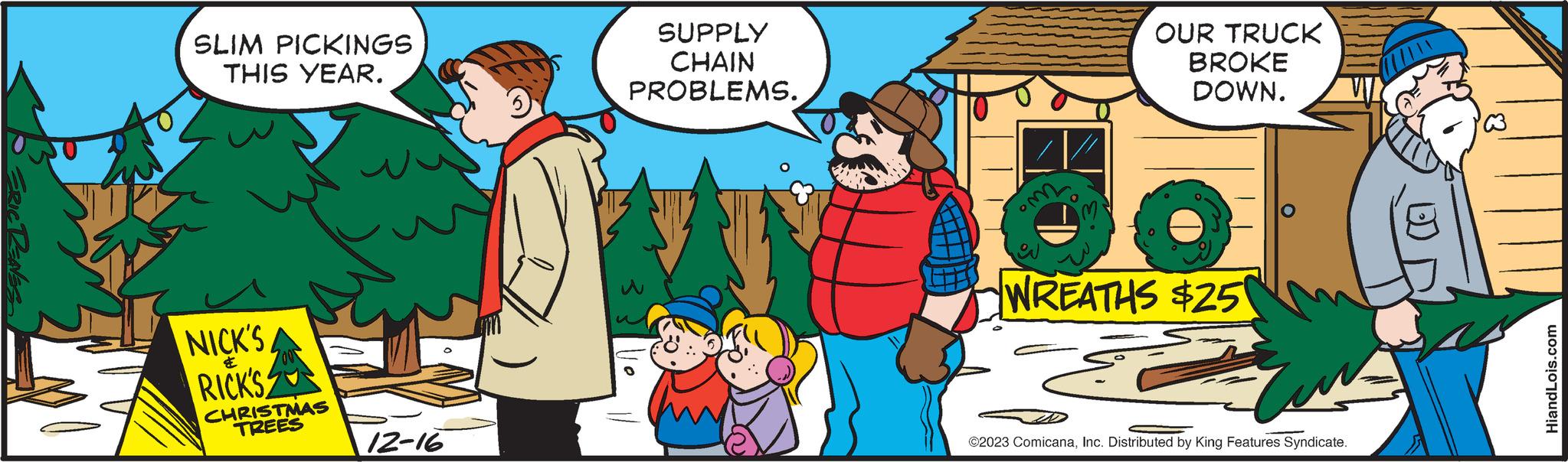 Happy OCR: ERIC RENES SLIM PICKINGS THIS YEAR. NICK'S ?? RICK'S CHRISTMAS TREES 12-16 SUPPLY CHAIN PROBLEMS. om OUR TRUCK BROKE DOWN. WREATHS $25 ©2023 ComicanaInc. Distributed by King Features Syndicate. HiandLois.com ERIC RENES SLIM PICKINGS THIS YEAR . NICK'S ?? RICK'S CHRISTMAS TREES 12-16 SUPPLY CHAIN PROBLEMS . om OUR TRUCK BROKE DOWN . WREATHS $ 25 © 2023 ComicanaInc. Distributed by King Features Syndicate . HiandLois.com