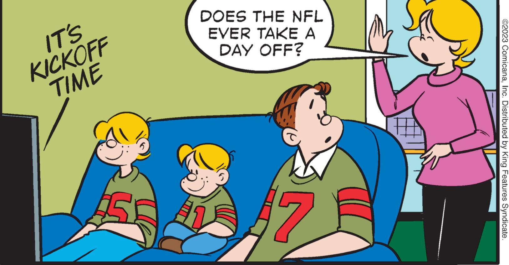 Happy OCR: IT'S KICKOFF TIME DOES THE NFL EVER TAKE A DAY OFF? 7 ©2023 ComicanaInc. Distributed by King Features Syndicate. IT'S KICKOFF TIME DOES THE NFL EVER TAKE A DAY OFF ? 7 © 2023 ComicanaInc. Distributed by King Features Syndicate .
