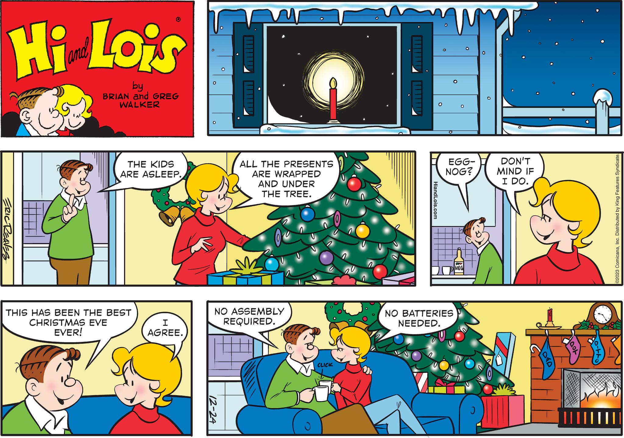 Rectangle OCR: Hi Lois ERIC REAVES 0 by BRIAN and GREG WALKER THE KIDS ARE ASLEEP. THIS HAS BEEN THE BEST CHRISTMAS EVE EVER! I AGREE. O ALL THE PRESENTS ARE WRAPPED AND UNDER THE TREE. NO ASSEMBLY REQUIRED. 12-24 CLICK HiandLois.com O O W O NO BATTERIES NEEDED. EGG- NOG? O NOG O 0 Q DON'T MIND IF I DO. PRO HOOL ||||| ???? ©2023 ComicanaInc. Distributed by King Features Syndicate. Hi Lois ERIC REAVES 0 by BRIAN and GREG WALKER THE KIDS ARE ASLEEP . THIS HAS BEEN THE BEST CHRISTMAS EVE EVER ! I AGREE . O ALL THE PRESENTS ARE WRAPPED AND UNDER THE TREE . NO ASSEMBLY REQUIRED . 12-24 CLICK HiandLois.com O O W O NO BATTERIES NEEDED . EGG NOG ? O NOG O 0 Q DON'T MIND IF I DO . PRO HOOL ||||| ???? © 2023 ComicanaInc. Distributed by King Features Syndicate .