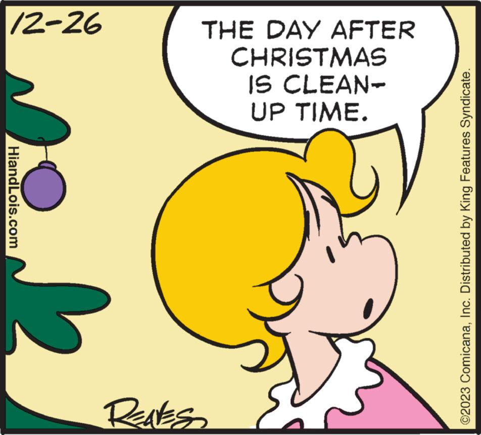 Rectangle OCR: 12-26 HiandLois.com REALES THE DAY AFTER CHRISTMAS IS CLEAN- UP TIME. ©2023 ComicanaInc. Distributed by King Features Syndicate. 12-26 HiandLois.com REALES THE DAY AFTER CHRISTMAS IS CLEAN UP TIME . © 2023 ComicanaInc. Distributed by King Features Syndicate .
