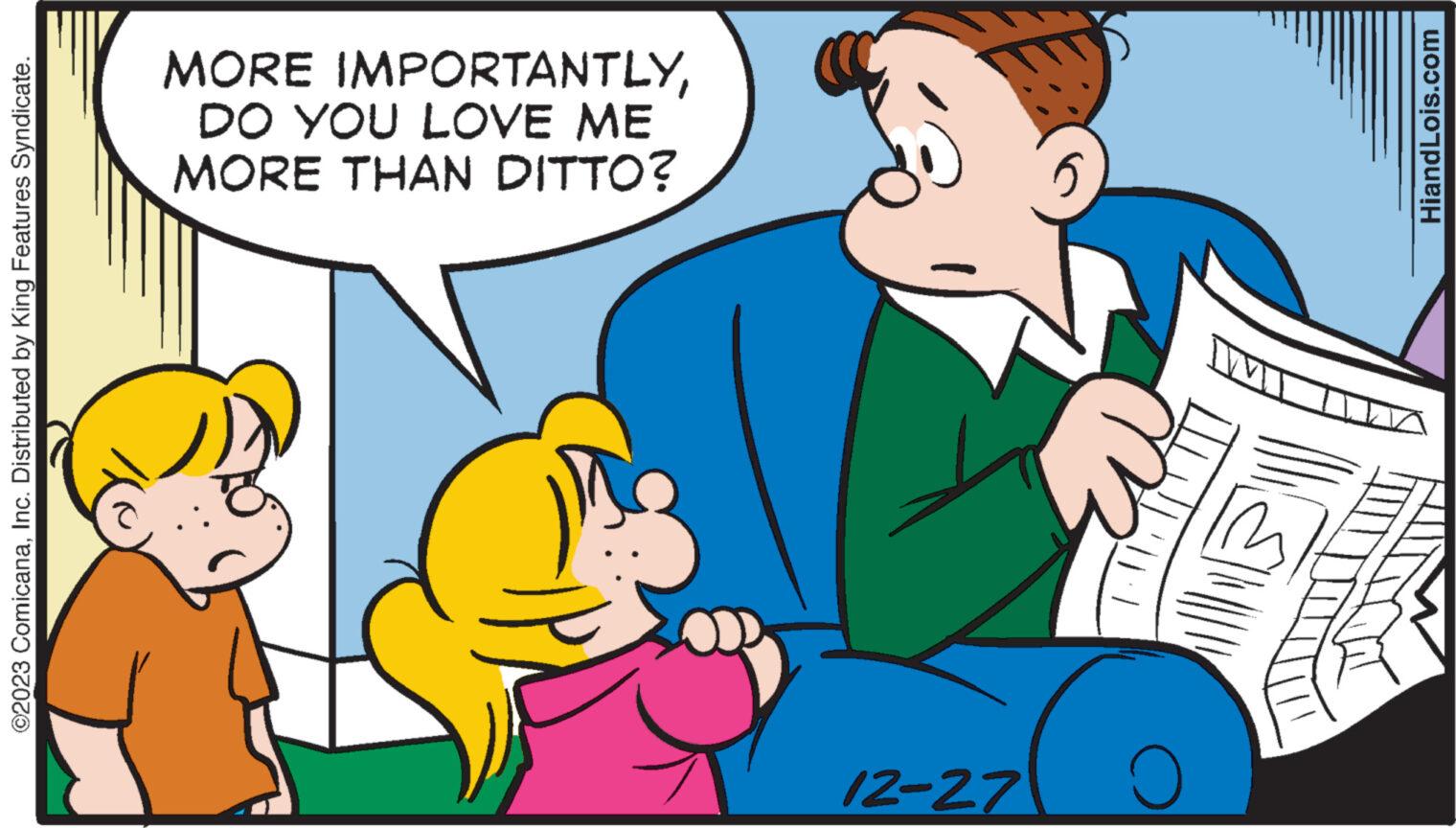 Line OCR: ©2023 ComicanaInc. Distributed by King Features Syndicate. MORE IMPORTANTLYDO YOU LOVE ME MORE THAN DITTO? 12-27 5 O HiandLois.com © 2023 ComicanaInc. Distributed by King Features Syndicate . MORE IMPORTANTLYDO YOU LOVE ME MORE THAN DITTO ? 12-27 5 O HiandLois.com
