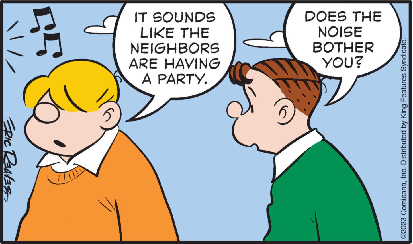 Interaction OCR: ERIC REAVES 57 IT SOUNDS LIKE THE NEIGHBORS ARE HAVING A PARTY. DOES THE NOISE BOTHER YOU? ©2023 ComicanaInc. Distributed by King Features Syndicate. ERIC REAVES 57 IT SOUNDS LIKE THE NEIGHBORS ARE HAVING A PARTY . DOES THE NOISE BOTHER YOU ? © 2023 ComicanaInc. Distributed by King Features Syndicate .
