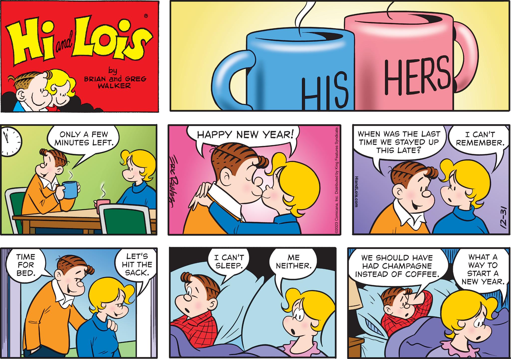 Happy OCR: Hi Lois by BRIAN and GREG WALKER TIME FOR BED. 0 ONLY A FEW MINUTES LEFT. LET'S HIT THE SACK. ERIC REAVES HAPPY NEW YEAR! CAN'T SLEEP. HIS HERS ME NEITHER. ©2023 ComicanaInc. Distributed by King Features Syndicate. WHEN WAS THE LAST TIME WE STAYED UP THIS LATE? HiandLois.com WE SHOULD HAVE HAD CHAMPAGNE INSTEAD OF COFFEE. I CAN'T REMEMBER. 12-31 WHAT A WAY TO START A NEW YEAR. Hi Lois by BRIAN and GREG WALKER TIME FOR BED . 0 ONLY A FEW MINUTES LEFT . LET'S HIT THE SACK . ERIC REAVES HAPPY NEW YEAR ! CAN'T SLEEP . HIS HERS ME NEITHER . © 2023 ComicanaInc. Distributed by King Features Syndicate . WHEN WAS THE LAST TIME WE STAYED UP THIS LATE ? HiandLois.com WE SHOULD HAVE HAD CHAMPAGNE INSTEAD OF COFFEE . I CAN'T REMEMBER . 12-31 WHAT A WAY TO START A NEW YEAR .