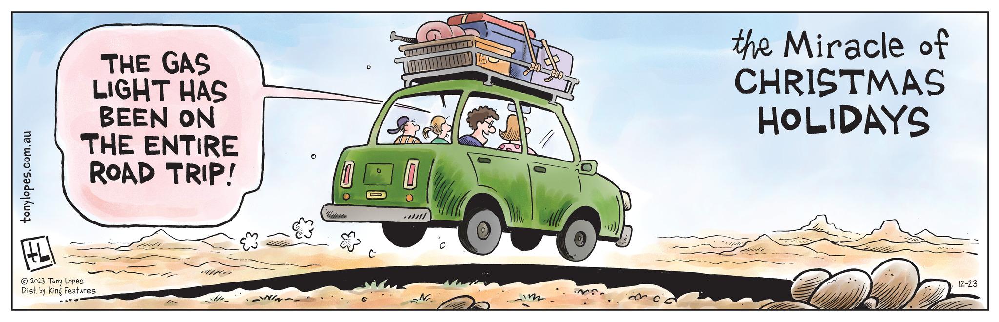 Art OCR: tonylopes.com.au # THE GAS LIGHT HAS BEEN ON THE ENTIRE ROAD TRIP! ?2023 Tony Lopes Dist. by King Features 10- H N the Miracle of CHRISTMAS HOLIDAYS 12-23 tonylopes.com.au # THE GAS LIGHT HAS BEEN ON THE ENTIRE ROAD TRIP ! ?2023 Tony Lopes Dist . by King Features 10 H N the Miracle of CHRISTMAS HOLIDAYS 12-23