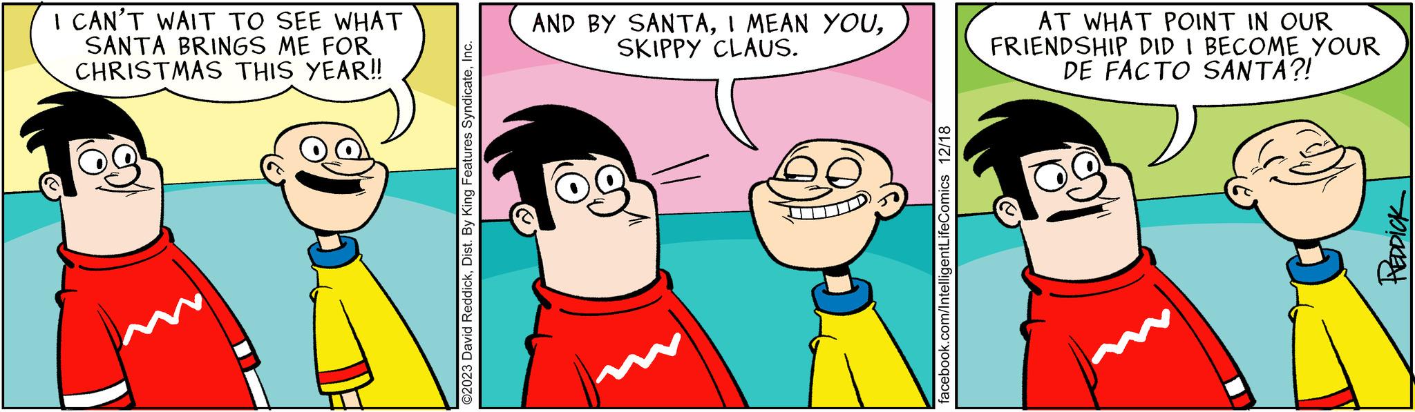 Organism OCR: I CAN'T WAIT TO SEE WHAT SANTA BRINGS ME FOR CHRISTMAS THIS YEAR!! ©2023 David ReddickInc. AND BY SANTASKIPPY CLAUS. 9 facebook.com/IntelligentLifeComics 12/18 AT WHAT POINT IN OUR FRIENDSHIP DID I BECOME YOUR DE FACTO SANTA?! REDDICK I CAN'T WAIT TO SEE WHAT SANTA BRINGS ME FOR CHRISTMAS THIS YEAR !! © 2023 David ReddickDist . By King Features SyndicateInc. AND BY SANTAI MEAN YOUSKIPPY CLAUS . 9 facebook.com/IntelligentLifeComics 12/18 AT WHAT POINT IN OUR FRIENDSHIP DID I BECOME YOUR DE FACTO SANTA ?! REDDICK