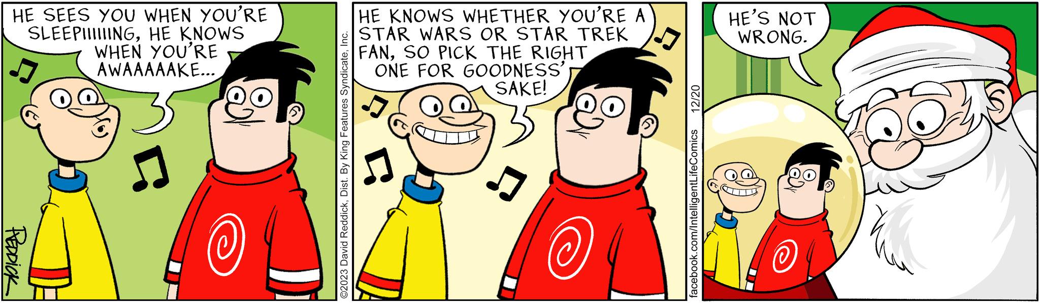 Happy OCR: HE SEES YOU WHEN YOU'RE SLEEPIIIIIINGHE KNOWS WHEN YOU'RE AWAAAAAKE... REDDICK ? ©2023 David ReddickInc. HE KNOWS WHETHER YOU'RE A STAR WARS OR STAR TREK FANSO PICK THE RIGHT ONE FOR GOODNESS' SAKE! @ 12/20 facebook.com/IntelligentLifeComics HE'S NOT WRONG. HE SEES YOU WHEN YOU'RE SLEEPIIIIIINGHE KNOWS WHEN YOU'RE AWAAAAAKE ... REDDICK ? © 2023 David ReddickDist . By King Features SyndicateInc. HE KNOWS WHETHER YOU'RE A STAR WARS OR STAR TREK FANSO PICK THE RIGHT ONE FOR GOODNESS ' SAKE ! @ 12/20 facebook.com/IntelligentLifeComics HE'S NOT WRONG .
