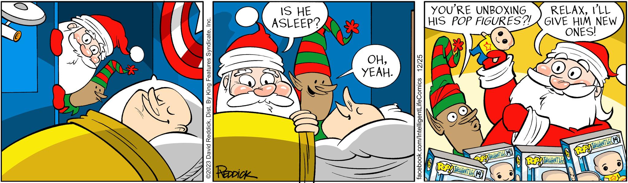 Happy OCR: ©2023 David ReddickInc. REDDICK IS HE ASLEEP? OHYEAH. facebook.com/IntelligentLifeComics 12/25 YOU'RE UNBOXING HIS POP FIGURES?! PIwalibeNT Lie (14) INELIGENT Life (14) RELAXI'LL GIVE HIM NEW ONES! POP! INELIGENT Life Repy IwalibeNT Life (14) © 2023 David ReddickDist . By King Features SyndicateInc. REDDICK IS HE ASLEEP ? OHYEAH . facebook.com/IntelligentLifeComics 12/25 YOU'RE UNBOXING HIS POP FIGURES ?! PIwalibeNT Lie ( 14 ) INELIGENT Life ( 14 ) RELAXI'LL GIVE HIM NEW ONES ! POP ! INELIGENT Life Repy IwalibeNT Life ( 14 )
