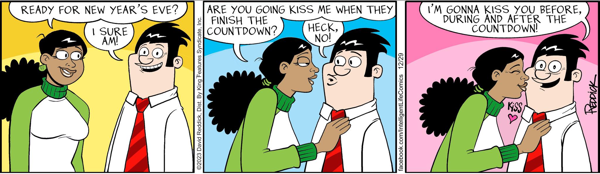 Social group OCR: READY FOR NEW YEAR'S EVE? I SURE AM! ©2023 David ReddickInc. ARE YOU GOING KISS ME WHEN THEY FINISH THE COUNTDOWN? HECKNO! facebook.com/IntelligentLifeComics 12/29 I'M GONNA KISS YOU BEFOREDURING AND AFTER THE COUNTDOWN! Kiss/ REDDICK READY FOR NEW YEAR'S EVE ? I SURE AM ! © 2023 David ReddickDist . By King Features SyndicateInc. ARE YOU GOING KISS ME WHEN THEY FINISH THE COUNTDOWN ? HECKNO ! facebook.com/IntelligentLifeComics 12/29 I'M GONNA KISS YOU BEFOREDURING AND AFTER THE COUNTDOWN ! Kiss / REDDICK