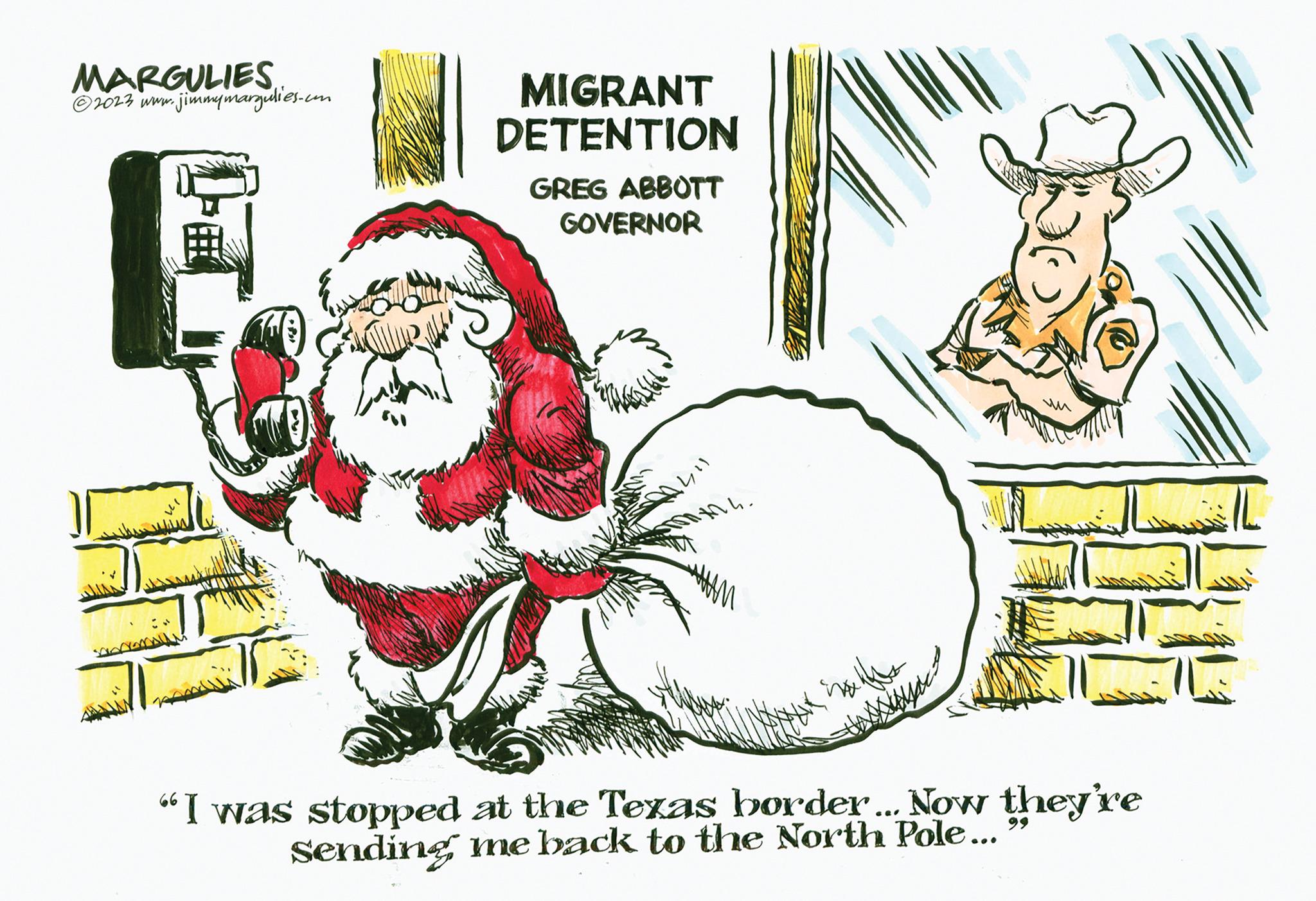 Fictional character OCR: MARGULIES ?2023 www.jimmymargulies.com 7 MIGRANT DETENTION GREG ABBOTT GOVERNOR 411 Mh. AM "I was stopped at the Texas border... Now they're Sending me back to the North Pole... MARGULIES ?2023 www.jimmymargulies.com 7 MIGRANT DETENTION GREG ABBOTT GOVERNOR 411 Mh . AM " I was stopped at the Texas border ... Now they're Sending me back to the North Pole ...