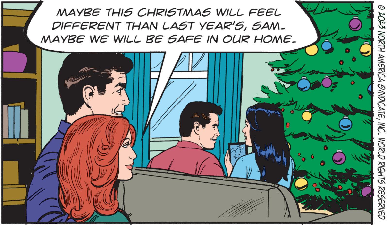 People OCR: MAYBE THIS CHRISTMAS WILL FEEL DIFFERENT THAN LAST YEAR'SSAM_ MAYBE WE WILL BE SAFE IN OUR HOME. © 2023 NORTH AMERICA SYNDICATEINC. WORLD RIGHTS RESERVED MAYBE THIS CHRISTMAS WILL FEEL DIFFERENT THAN LAST YEAR'SSAM_ MAYBE WE WILL BE SAFE IN OUR HOME . © 2023 NORTH AMERICA SYNDICATEINC . WORLD RIGHTS RESERVED