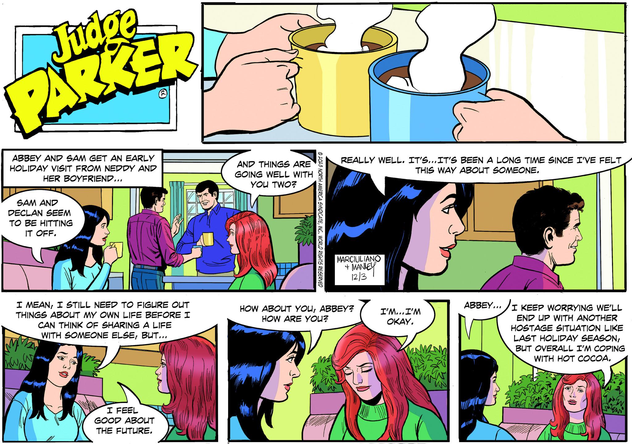 Sharing OCR: Judge PARKER ABBEY AND SAM GET AN EARLY HOLIDAY VISIT FROM NEDDY AND HER BOYFRIEND... SAM AND DECLAN SEEM TO BE HITTING IT OFF. bond I MEANI STILL NEED TO FIGURE OUT THINGS ABOUT MY OWN LIFE BEFORE I I CAN THINK OF SHARING A LIFE WITH SOMEONE ELSEBUT... I FEEL GOOD ABOUT THE FUTURE. AND THINGS ARE GOING WELL WITH YOU TWO? 2023 NORTH AMERICA SYNDICATEINC. WORLD RIGHTS RESERVED REALLY WELL. IT'S...IT'S BEEN A LONG TIME SINCE I'VE FELT THIS WAY ABOUT SOMEONE. MARCIULIANO + MANLEY 12/3 HOW ABOUT YOUABBEY? HOW ARE YOU? I'M... I'M OKAY. ABBEY... I KEEP WORRYING WE'LL END UP WITH ANOTHER HOSTAGE SITUATION LIKE LAST HOLIDAY SEASONBUT OVERALL I'M COPING WITH HOT COCOA. Judge PARKER ABBEY AND SAM GET AN EARLY HOLIDAY VISIT FROM NEDDY AND HER BOYFRIEND ... SAM AND DECLAN SEEM TO BE HITTING IT OFF . bond I MEANI STILL NEED TO FIGURE OUT THINGS ABOUT MY OWN LIFE BEFORE I I CAN THINK OF SHARING A LIFE WITH SOMEONE ELSEBUT ... I FEEL GOOD ABOUT THE FUTURE . AND THINGS ARE GOING WELL WITH YOU TWO ? 2023 NORTH AMERICA SYNDICATEINC . WORLD RIGHTS RESERVED REALLY WELL . IT'S ... IT'S BEEN A LONG TIME SINCE I'VE FELT THIS WAY ABOUT SOMEONE . MARCIULIANO + MANLEY 12/3 HOW ABOUT YOUABBEY ? HOW ARE YOU ? I'M ... I'M OKAY . ABBEY ... I KEEP WORRYING WE'LL END UP WITH ANOTHER HOSTAGE SITUATION LIKE LAST HOLIDAY SEASONBUT OVERALL I'M COPING WITH HOT COCOA .