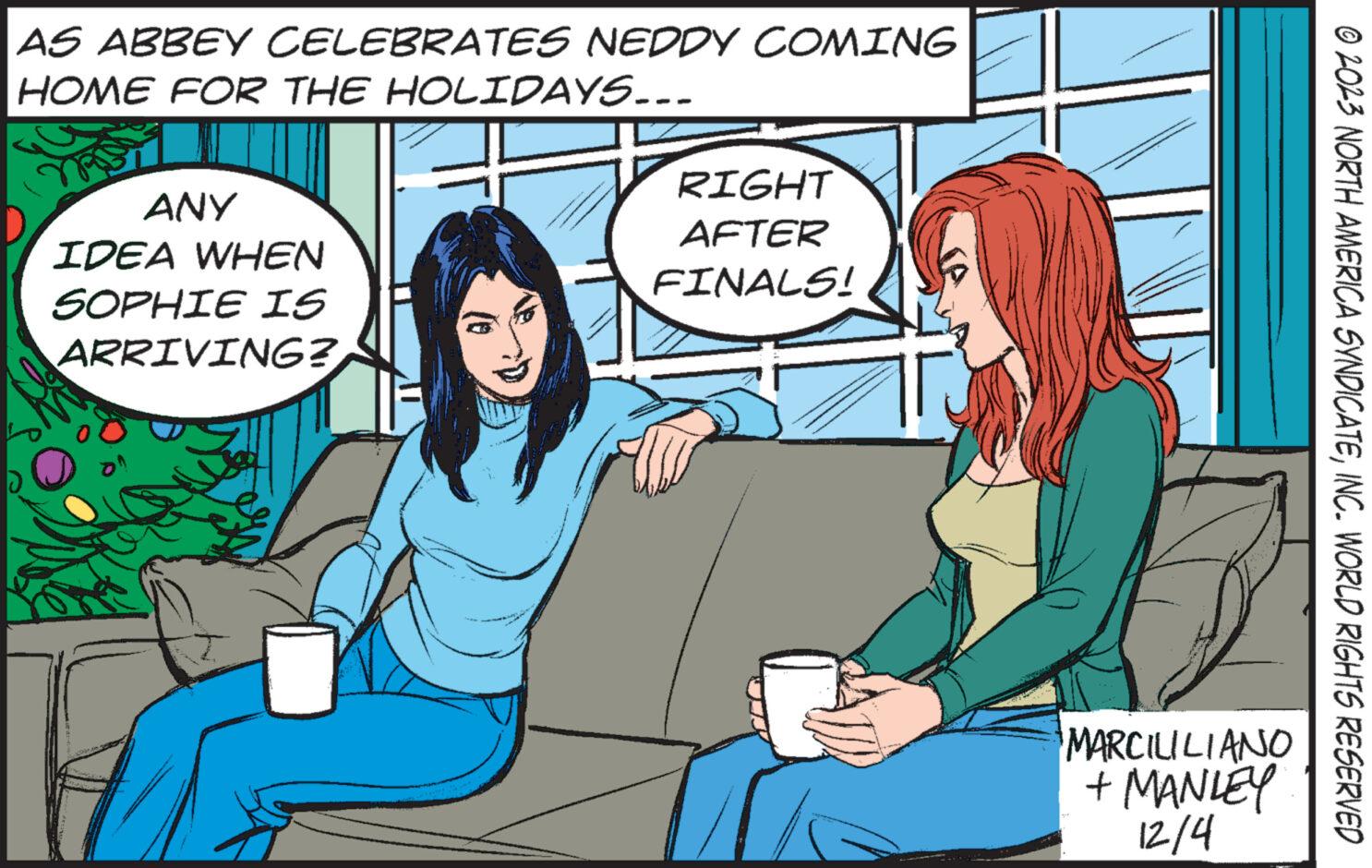 People OCR: AS ABBEY CELEBRATES NEDDY COMING HOME FOR THE HOLIDAYS... ANY IDEA WHEN SOPHIE IS ARRIVING? RIGHT AFTER FINALS! MARCILILIANO + MANLEY 12/4 © 2023 NORTH AMERICA SYNDICATEINC. WORLD RIGHTS RESERVED AS ABBEY CELEBRATES NEDDY COMING HOME FOR THE HOLIDAYS ... ANY IDEA WHEN SOPHIE IS ARRIVING ? RIGHT AFTER FINALS ! MARCILILIANO + MANLEY 12/4 © 2023 NORTH AMERICA SYNDICATEINC . WORLD RIGHTS RESERVED