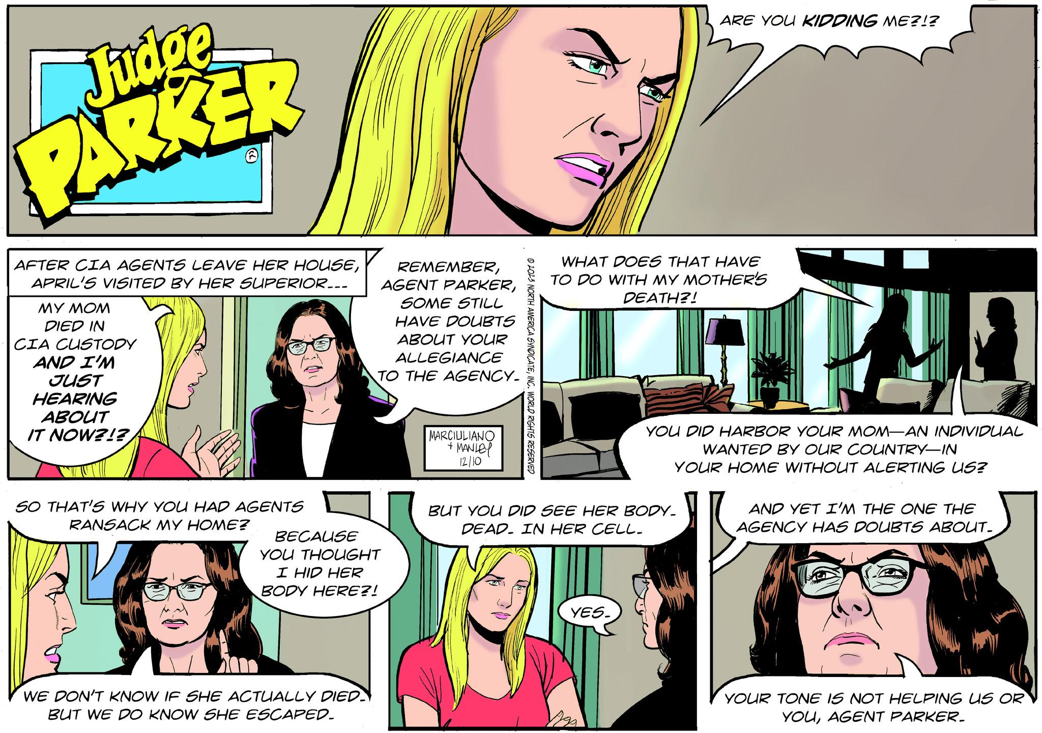 Line Faces (1) OCR: Judge PARKER AFTER CIA AGENTS LEAVE HER HOUSEAPRIL'S VISITED BY HER SUPERIOR... MY MOM DIED IN CIA CUSTODY AND I'M JUST HEARING ABOUT IT NOW?!? SO THAT'S WHY YOU HAD AGENTS RANSACK MY HOME? REMEMBERSOME STILL HAVE DOUBTS ABOUT YOUR ALLEGIANCE TO THE AGENCY. BECAUSE YOU THOUGHT I HID HER BODY HERE?! WE DON'T KNOW IF SHE ACTUALLY DIED BUT WE DO KNOW SHE ESCAPED_ MARCIULIANO + MANLEY 12/10 ?2023 NORTH AMERICA SYNDICATEINC. WORLD RIGHTS RESERVED WHAT DOES THAT HAVE TO DO WITH MY MOTHER'S DEATH?! ARE YOU KIDDING ME?!? BUT YOU DID SEE HER BODY. DEAD. IN HER CELL. YES. YOU DID HARBOR YOUR MOM-AN INDIVIDUAL WANTED BY OUR COUNTRY-IN YOUR HOME WITHOUT ALERTING US? AND YET I'M THE ONE THE AGENCY HAS DOUBTS ABOUT. YOUR TONE IS NOT HELPING US OR YOUAGENT PARKER. Judge PARKER AFTER CIA AGENTS LEAVE HER HOUSEAPRIL'S VISITED BY HER SUPERIOR ... MY MOM DIED IN CIA CUSTODY AND I'M JUST HEARING ABOUT IT NOW ? ! ? SO THAT'S WHY YOU HAD AGENTS RANSACK MY HOME ? REMEMBERAGENT PARKERSOME STILL HAVE DOUBTS ABOUT YOUR ALLEGIANCE TO THE AGENCY . BECAUSE YOU THOUGHT I HID HER BODY HERE ?! WE DON'T KNOW IF SHE ACTUALLY DIED BUT WE DO KNOW SHE ESCAPED_ MARCIULIANO + MANLEY 12/10 ?2023 NORTH AMERICA SYNDICATEINC . WORLD RIGHTS RESERVED WHAT DOES THAT HAVE TO DO WITH MY MOTHER'S DEATH ?! ARE YOU KIDDING ME ? ! ? BUT YOU DID SEE HER BODY . DEAD . IN HER CELL . YES . YOU DID HARBOR YOUR MOM - AN INDIVIDUAL WANTED BY OUR COUNTRY - IN YOUR HOME WITHOUT ALERTING US ? AND YET I'M THE ONE THE AGENCY HAS DOUBTS ABOUT . YOUR TONE IS NOT HELPING US OR YOUAGENT PARKER .