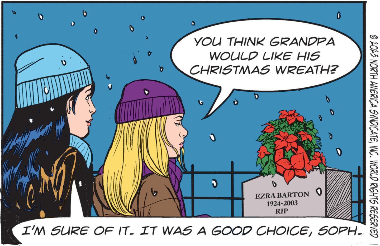 Sharing OCR: V YOU THINK GRANDPA WOULD LIKE HIS CHRISTMAS WREATH? D D 0 H EZRA BARTON ? 1924-2003 RIP I'M SURE OF IT. IT WAS A GOOD CHOICESOPH_ © 2023 NORTH AMERICA SYNDICATEINC. WORLD RIGHTS RESERVED V YOU THINK GRANDPA WOULD LIKE HIS CHRISTMAS WREATH ? D D 0 H EZRA BARTON ? 1924-2003 RIP I'M SURE OF IT . IT WAS A GOOD CHOICESOPH_ © 2023 NORTH AMERICA SYNDICATEINC . WORLD RIGHTS RESERVED