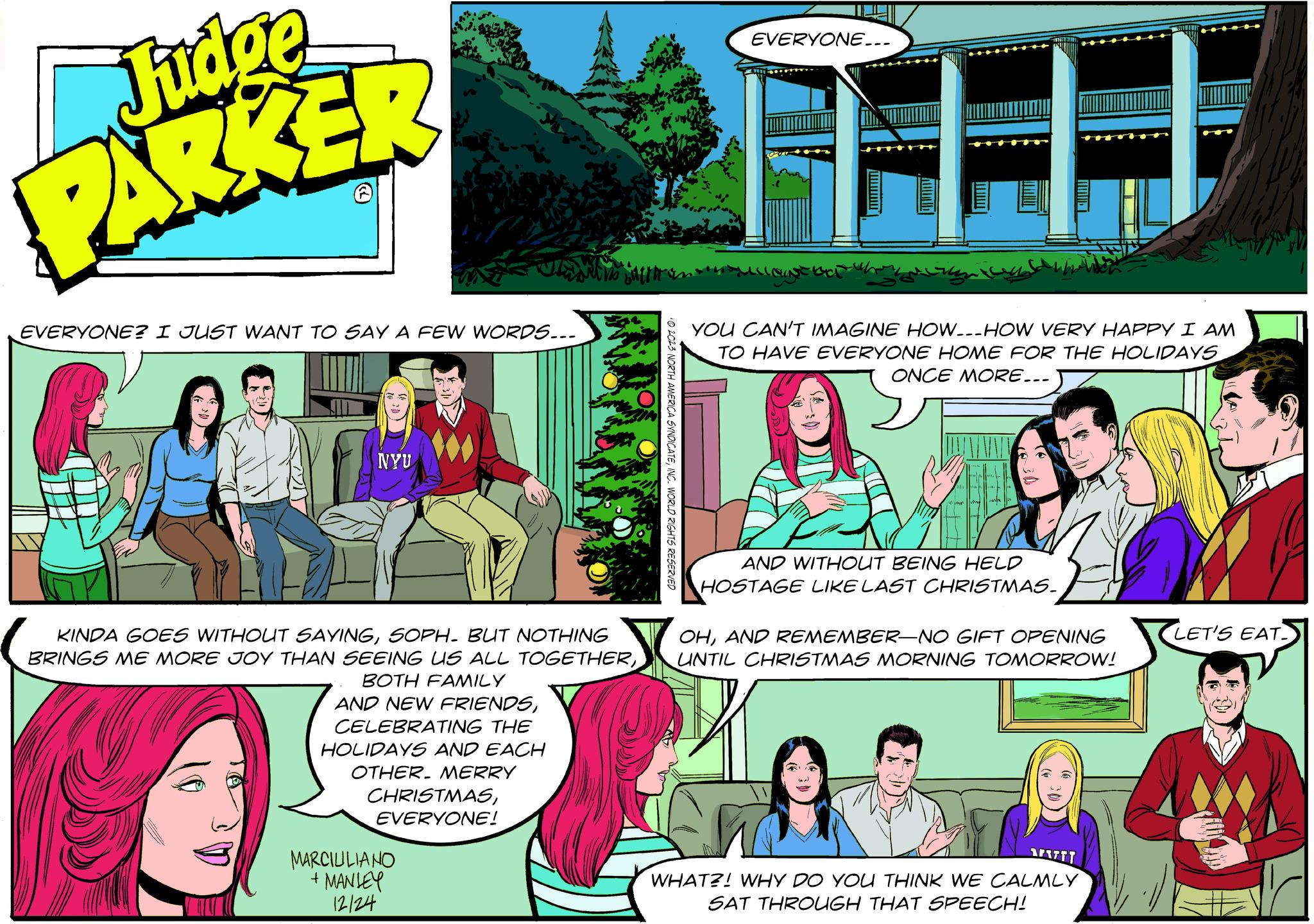 People OCR: Judg ge PARKER EVERYONE? I JUST WANT TO SAY A FEW WORDS... NYU KINDA GOES WITHOUT SAYINGSOPH. BUT NOTHING BRINGS ME MORE JOY THAN SEEING US ALL TOGETHERBOTH FAMILY AND NEW FRIENDSCELEBRATING THE HOLIDAYS AND EACH OTHER. MERRY CHRISTMASEVERYONE! MARCIULIANO + MANLEY 12/24 © 2023 NORTH AMERICA SYNDICATEINC. WORLD RIGHTS RESERVED EVERYONE... / www YOU CAN'T IMAGINE HOW-HOW VERY HAPPY I AM TO HAVE EVERYONE HOME FOR THE HOLIDAYS ONCE MORE... AND WITHOUT BEING HELD HOSTAGE LIKE LAST CHRISTMAS. OHAND REMEMBER-NO GIFT OPENING UNTIL CHRISTMAS MORNING TOMORROW! SAFET WHAT?! WHY DO YOU THINK WE CALMLY SAT THROUGH THAT SPEECH! LET'S EAT Judg ge PARKER EVERYONE ? I JUST WANT TO SAY A FEW WORDS ... NYU KINDA GOES WITHOUT SAYINGSOPH . BUT NOTHING BRINGS ME MORE JOY THAN SEEING US ALL TOGETHERBOTH FAMILY AND NEW FRIENDSCELEBRATING THE HOLIDAYS AND EACH OTHER . MERRY CHRISTMASEVERYONE ! MARCIULIANO + MANLEY 12/24 © 2023 NORTH AMERICA SYNDICATEINC . WORLD RIGHTS RESERVED EVERYONE ... / www YOU CAN'T IMAGINE HOW - HOW VERY HAPPY I AM TO HAVE EVERYONE HOME FOR THE HOLIDAYS ONCE MORE ... AND WITHOUT BEING HELD HOSTAGE LIKE LAST CHRISTMAS . OHAND REMEMBER - NO GIFT OPENING UNTIL CHRISTMAS MORNING TOMORROW ! SAFET WHAT ?! WHY DO YOU THINK WE CALMLY SAT THROUGH THAT SPEECH ! LET'S EAT