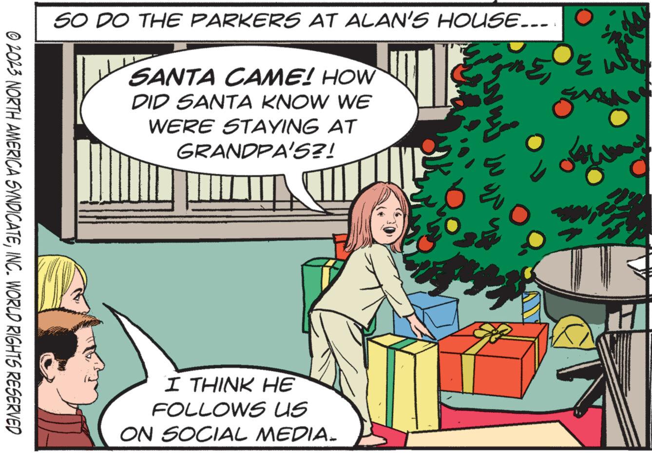 Conversation OCR: © 2023 NORTH AMERICA SYNDICATEINC. WORLD RIGHTS RESERVED SO DO THE PARKERS AT ALAN'S HOUSE... SANTA CAME! HOW DID SANTA KNOW WE WERE STAYING AT GRANDPA'S?! L I THINK HE FOLLOWS US ON SOCIAL MEDIA. fruar Eu 35 505 O © 2023 NORTH AMERICA SYNDICATEINC . WORLD RIGHTS RESERVED SO DO THE PARKERS AT ALAN'S HOUSE ... SANTA CAME ! HOW DID SANTA KNOW WE WERE STAYING AT GRANDPA'S ?! L I THINK HE FOLLOWS US ON SOCIAL MEDIA . fruar Eu 35 505 O